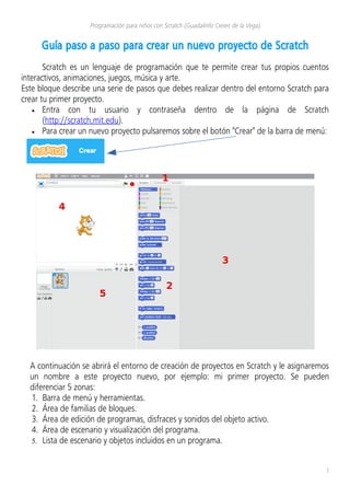 Programación para niños con Scratch (Guadalinfo Cenes de la Vega)
Guía paso a paso para crear un nuevo proyecto de Scratch
Scratch es un lenguaje de programación que te permite crear tus propios cuentos
interactivos, animaciones, juegos, música y arte.
Este bloque describe una serie de pasos que debes realizar dentro del entorno Scratch para
crear tu primer proyecto.
• Entra con tu usuario y contraseña dentro de la página de Scratch
(http://scratch.mit.edu).
• Para crear un nuevo proyecto pulsaremos sobre el botón "Crear" de la barra de menú:
A continuación se abrirá el entorno de creación de proyectos en Scratch y le asignaremos
un nombre a este proyecto nuevo, por ejemplo: mi primer proyecto. Se pueden
diferenciar 5 zonas:
1. Barra de menú y herramientas.
2. Área de familias de bloques.
3. Área de edición de programas, disfraces y sonidos del objeto activo.
4. Área de escenario y visualización del programa.
5. Lista de escenario y objetos incluidos en un programa.
1
 