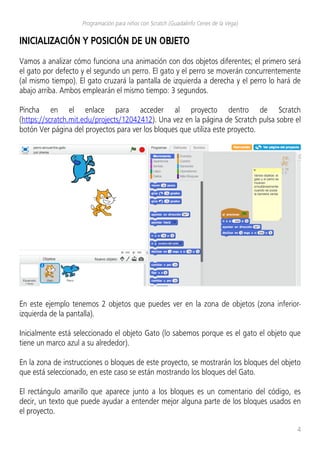 Programación para niños con Scratch (Guadalinfo Cenes de la Vega)
INICIALIZACIÓN Y POSICIÓN DE UN OBJETO
Vamos a analizar cómo funciona una animación con dos objetos diferentes; el primero será
el gato por defecto y el segundo un perro. El gato y el perro se moverán concurrentemente
(al mismo tiempo). El gato cruzará la pantalla de izquierda a derecha y el perro lo hará de
abajo arriba. Ambos emplearán el mismo tiempo: 3 segundos.
Pincha en el enlace para acceder al proyecto dentro de Scratch
(https://scratch.mit.edu/projects/12042412). Una vez en la página de Scratch pulsa sobre el
botón Ver página del proyectos para ver los bloques que utiliza este proyecto.
En este ejemplo tenemos 2 objetos que puedes ver en la zona de objetos (zona inferior-
izquierda de la pantalla).
Inicialmente está seleccionado el objeto Gato (lo sabemos porque es el gato el objeto que
tiene un marco azul a su alrededor).
En la zona de instrucciones o bloques de este proyecto, se mostrarán los bloques del objeto
que está seleccionado, en este caso se están mostrando los bloques del Gato.
El rectángulo amarillo que aparece junto a los bloques es un comentario del código, es
decir, un texto que puede ayudar a entender mejor alguna parte de los bloques usados en
el proyecto.
4
 