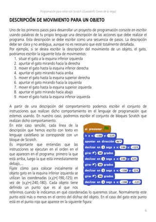 Programación para niños con Scratch (Guadalinfo Cenes de la Vega)
DESCRIPCIÓN DE MOVIMIENTO PARA UN OBJETO
Uno de los primeros pasos para desarrollar un proyecto de programación consiste en escribir
usando palabras de tu propio lenguaje una descripción de las acciones que debe realizar el
programa. Esta descripción se debe escribir como una secuencia de pasos. La descripción
debe ser clara y no ambigua, aunque no es necesario que esté totalmente detallada.
Por ejemplo, si se desea escribir la descripción del movimiento de un objeto, el gato,
podríamos escribir la siguiente lista de movimientos:
1. situar el gato a la esquina inferior izquierda
2. apuntar el gato mirando hacia la derecha
3. mover el gato hasta la esquina inferior derecha
4. apuntar el gato mirando hacia arriba
5. mover el gato hasta la esquina superior derecha
6. apuntar el gato mirando hacia la izquierda
7. mover el gato hasta la esquina superior izquierda
8. apuntar el gato mirando hacia abajo
9. mover el gato hasta la esquina inferior izquierda
A partir de una descripción del comportamiento podemos escribir el conjunto de
instrucciones que realizan dicho comportamiento en el lenguaje de programación que
estemos usando. En nuestro caso, podremos escribir el conjunto de bloques Scratch que
realizan dicho comportamiento.
En este caso sencillo, cada línea de la
descripción que hemos escrito con texto en
lenguaje castellano se corresponde con un
bloque de Scratch.
Es importante que entiendas que las
instrucciones se ejecutan en el orden en el
que aparecen en el programa: primero la que
está arriba, luego la que está inmediatamente
debajo,...
Fíjate cómo para colocar inicialmente el
objeto gato en la esquina inferior izquierda se
utilizan las coordenadas (x,y)=(-190,-125) en
vez de (x,y)=(-240,-180). Cada objeto tiene
definido un punto que es al que nos
referimos cuando le indicamos en qué coordenadas lo queremos situar. Normalmente este
punto está más o menos en el centro del disfraz del objeto. En el caso del gato este punto
está en el punto rojo que aparece en la siguiente figura:
6
 