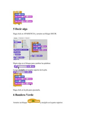 5 Decir algo
Haga click en APARIENCIA y arrastre un bloque DECIR.
Digite algo en el bloque para cambiar las palabras:
Luego encájelo en la parte superior de la pila.
Haga click en la pila para ejecutarla.
6 Bandera Verde
Arrastre un bloque y encájelo en la parte superior.
 