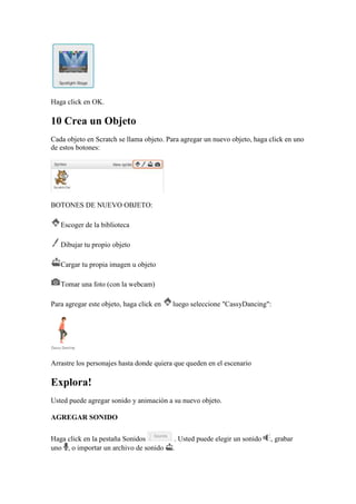 Haga click en OK.
10 Crea un Objeto
Cada objeto en Scratch se llama objeto. Para agregar un nuevo objeto, haga click en uno
de estos botones:
BOTONES DE NUEVO OBJETO:
Escoger de la biblioteca
Dibujar tu propio objeto
Cargar tu propia imagen u objeto
Tomar una foto (con la webcam)
Para agregar este objeto, haga click en luego seleccione "CassyDancing":
Arrastre los personajes hasta donde quiera que queden en el escenario
Explora!
Usted puede agregar sonido y animación a su nuevo objeto.
AGREGAR SONIDO
Haga click en la pestaña Sonidos . Usted puede elegir un sonido , grabar
uno , o importar un archivo de sonido .
 
