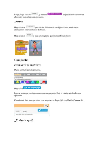 Luego, haga clicken , y arrastre . Elija el sonido deseado en
el menú y haga click para ejecutarlo.
ANIMAR
Haga click en para ver los disfraces de un objeto. Usted puede hacer
animaciones intercambiando disfraces.
Haga click en y haga un programa que intercambie disfraces:
Comparte!
COMPARTE TU PROYECTO
Digita un título para tu proyecto.
Haga click
Ingrese notas que expliquen como usar su proyecto. Dele el crédito a todos los que
ayudaron.
Cuando esté listo para que otros vean su proyecto, haga click en el botón Compartir.
¿Y ahora qué?
 