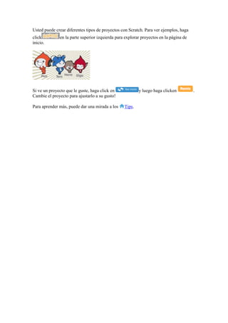 Usted puede crear diferentes tipos de proyectos con Scratch. Para ver ejemplos, haga
click en la parte superior izquierda para explorar proyectos en la página de
inicio.
Si ve un proyecto que le guste, haga click en y luego haga clicken .
Cambie el proyecto para ajustarlo a su gusto!
Para aprender más, puede dar una mirada a los Tips.
 