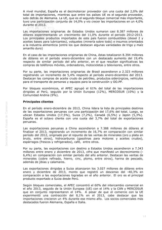  
13
A nivel mundial, España es el decimotercer proveedor con una cuota del 2,0% del
total de importaciones, mientras que entre los países UE es el segundo proveedor,
solo detrás de Alemania. La UE, que es el segundo bloque comercial más importante,
tuvo una participación conjunta de 14,0% y vio crecer las importaciones en un 4,0%
durante el 2013.
Las importaciones originarias de Estados Unidos sumaron casi 8.387 millones de
dólares experimentando un crecimiento del 11,0% durante el periodo 2012-2013.
Los principales productos importados de este país fueron combustibles (diesel 2 y
aceites bases para lubricantes), volquetes (minería sobre todo) e insumos orientados
a la industria alimenticia (entre los que destacan algunas variedades de trigo y maíz
amarillo duro) 
En el caso de las importaciones originarias de China, éstas totalizaron 8.394 millones
de dólares en el período enero-diciembre con un destacado aumento del 19,4%
respecto de similar período del año anterior, en el que resultan significativas las
compras de teléfonos móviles, ordenadores, motocicletas y televisores, entre otros.
Por su parte, las importaciones originarias de Brasil ascendieron a 2.323 millones
registrando un incremento de 5,4% respecto al período enero-diciembre del 2013.
Destacan las compras de aceite crudo de petróleo, productos siderúrgicos, vehículos
para el transporte de personas y equipos para la construcción y OO.PP.
Por bloques económicos, el APEC agrupó el 61% del total de las importaciones
dirigidas al Perú, seguido por la Unión Europea (12%), MERCOSUR (10%) y la
Comunidad Andina (9%).
Principales clientes
En el período enero-diciembre de 2013, China lidera la lista de principales destinos
de las exportaciones peruanas con una participación del 17,6% del total. Luego, se
ubican Estados Unidos (17,5%), Suiza (7,2%), Canadá (6,5%) y Japón (5,3%).
España es el octavo cliente con una cuota del 3,7% del total de exportaciones
peruanas.
Las exportaciones peruanas a China ascendieron a 7.388 millones de dólares al
finalizar el 2013, registrando un incremento de 16,7% en comparación con similar
período del 2012, originado por el repunte de las ventas de minerales (oro y plata en
bruto, entre otros), hidrocarburos (gasolinas para motores y aceites crudos),
espárragos (frescos y refrigerados), café,  entre otros.
Por su parte, las exportaciones con destino a Estados Unidos ascendieron a 7.343
millones entre enero y diciembre de 2013, cifra que manifestó un decrecimiento (-
6,4%) en comparación con similar período del año anterior. Destacan las ventas de
minerales (cobre refinado, hierro, cinc, plomo, entre otros), harina de pescado,
además de jibias y calamares. 
Las exportaciones dirigidas a Suiza alcanzaron los 3.027 millones de dólares entre
enero y diciembre de 2013, monto que registró un descenso del -40,3% en
comparación a las exportaciones logradas en el año anterior.  El oro es el principal
producto exportado a Suiza desde Perú.
Según bloques comerciales, el APEC concentró el 60% del intercambio comercial en
el año 2013, seguido de la Unión Europea (UE) con el 14% y la CAN y MERCOSUR
que en conjunto representaron el 14%.  A pesar de que el comercio con la UE
experimentó una contracción del 8,1% en el 2013, cabe destacar que las
importaciones crecieron un 4% durante ese mismo año.  Los socios comerciales más
destacados fueron Alemania, España e Italia.
 
 