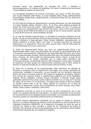  
16
peruanos tienen una penetración de mercado del 2,9% y atienden a
aproximadamente a 10 millones de habitantes. Por tanto, el potencial de crecimiento
y oportunidad de negocio es importante.
Los principales operadores de centros comerciales, que cubren el 58% del sector,
son: Grupo Interbank (Real Plaza), el Grupo Falabella (Open Plaza), Administradora
Panamericana (Mega Plaza y Mega Express) y Centenario (Plaza del Sol, Plaza de la
Luna y Minka).
En el formato de tiendas por departamento o grandes almacenes, las más destacadas
son Saga Falabella, Ripley, Oechsle y Paris.  En el 2013, estas cadenas sumaban 65
puntos de ventas entre las cuatro – Saga Falabella y Ripley, con 24 y 17 puntos de
venta cada una, representando más del 60% del sector. Para el 2014 está previsto
que inviertan $130 millones de dólares en la apertura de 22 nuevos locales, logrando
un total de 87 puntos de ventas alrededor del país. 
En el caso del formato supermercados, la actividad se concentra alrededor de tres
grupos: Grupo de Supermercados Wong (Grupo Cencosud), Supermercados Peruanos
(Grupo Interbank) e Hipermercados Tottus (Grupo Falabella). Adicionalmente, se
puede considerar al Grupo Makro, que tiene un formato mayorista de productos
alimenticios y no alimenticios. Entre los cuatro grupos tienen más de 200 puntos de
venta distribuidos entre Lima y provincias.
El Grupo de Supermercados Wong, que tiene los supermercados Wong y los
hipermercados Metro, tiene una participación de mercado de aproximadamente 46%
y la posición más prominente. Después son los Supermercados Peruanos, que cuenta
con los supermercados Vivanda, Hipermercados Plaza Vea y las tiendas de descuento
Mass y Ecomax. Por último están los Hipermercados Tottus y Makro. A pesar de los
buenos resultados en ventas, motivados por el mejor poder adquisitivo del
consumidor peruano y la demanda cada vez más importante en provincias, los planes
de expansión de estos grupos son relativamente cautelosos para el 2014, donde se
abrirían un total aproximado de 10 nuevos locales antes de finalizar el año.
En línea con el formato de los supermercados, cabe mencionar las cadenas de
ferretería y productos para el mejoramiento del hogar, que incluye materiales de
construcción, acabados y decoración, ya que también han ido cobrando relevancia
dentro del sector minorista moderno. Son cuatro los jugadores principales: Maestro
Perú (Grupo de Inversión Enfoca y recientemente adquirido por Grupo Falabella),
Sodimac (Grupo Falabella), Promart (Grupo Interbank) y Casinelli. Según datos
publicados recientemente, estas cuatro cadenas contaban con un total de 75 puntos
de venta, 38 en Lima y 37 en provincias.  Se espera que durante el 2014 se acoplen
12 tiendas nuevas más, 8 de las cuales estarían en provincia. En la línea de
productos de decoración existen otros competidores de menor tamaño, como Decor
Center, Casa & Ideas y ArqStudio, entre otros.
La legislación comercial se basa en el principio de libre competencia, por lo que
existe una absoluta libertad de contratación, no existen limitaciones en los horarios
de funcionamiento de los establecimientos comerciales y los contratos de distribución
exclusiva pueden ser rescindidos prácticamente sin limitaciones.
No existe ninguna dependencia ministerial que se ocupe de regular el comercio
interior y el Instituto Nacional de Defensa de la Competencia y de la Protección de la
Propiedad Intelectual (INDECOPI) es el organismo encargado de velar por que se
eliminen las trabas al libre mercado, a través de las “Comisiones de Acceso al
Mercado” que resuelven las denuncias presentadas por los particulares sobre posibles
restricciones impuestas por los organismos estatales.  
 
 
 