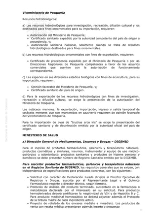  
20
Viceministerio de Pesquería
Recursos hidrobiológicos:
a) Los recursos hidrobiológicos para investigación, recreación, difusión cultural y los
destinados para fines ornamentales para su importación, requieren:
Autorización del Ministerio de Pesquería;
 Certificado sanitario expedido por la autoridad competente del país de origen o
procedencia, y;
 Autorización sanitaria nacional, solamente cuando se trata de recursos
hidrobiológicos destinados para fines ornamentales.
b) Los recursos hidrobiológicos ornamentales con fines de exportación, requieren:
Certificado de procedencia expedido por el Ministerio de Pesquería o por las
Direcciones Regionales de Pesquería competentes a favor de los acuarios
comerciales que cuenten con la autorización de funcionamiento
correspondiente.
c) Las especies en sus diferentes estadíos biológicos con fines de acuicultura, para su
importación, requieren:
 Opinión favorable del Ministerio de Pesquería, y;
 Certificado sanitario del país de origen.
d) Para la exportación de los recursos hidrobiológicos con fines de investigación,
recreación o difusión cultural, se exige la presentación de la autorización del
Ministerio de Pesquería.
Los cetáceos menores: la exportación, importación, ingreso y salida temporal de
cetáceos menores que son mantenidos en cautiverio requieren de opinión favorable
del Viceministerio de Pesquería.
Para la importación de ovas de "truchas arco iris" se exige la presentación del
certificado sanitario y de desinfección emitido por la autoridad oficial del país de
origen.
MINISTERIO DE SALUD
a) Dirección General de Medicamentos, Insumos y Drogas – DIGEMID
Para el ingreso de productos farmacéuticos, galénicos y terapéuticos naturales,
productos cosméticos y similares, insumos, instrumental y equipo de uso médico-
quirúrgico u odontológico, productos sanitarios y productos de higiene personal y
doméstico se debe presentar número de Registro Sanitario emitido por la DIGEMID.
Para inscribir productos farmacéuticos, galénicos y terapéuticos naturales
en el Registro Sanitario de DIGEMID, los requisitos generales que se exigen, con
independencia de especificaciones para productos concretos, son los siguientes: 
Solicitud con carácter de Declaración Jurada dirigida al Director Ejecutivo de
Registros y Drogas, suscrita por el Representante Legal y el Químico
Farmacéutico regente o director técnico, según formato.
Protocolo de Análisis del producto terminado, sustentado en la farmacopea o
metodología declarada por el interesado en su solicitud. Para productos
hemoderivados deberá certificarse la negatividad de VIH y de Hepatitis B y C.
Para producto medicinal homeopático se deberá adjuntar además el Protocolo
de la tintura madre de cada ingrediente activo.
Proyecto de rotulado de los envases mediato e inmediato. Los productos de
venta con receta médica presentaran además inserto o prospecto
 