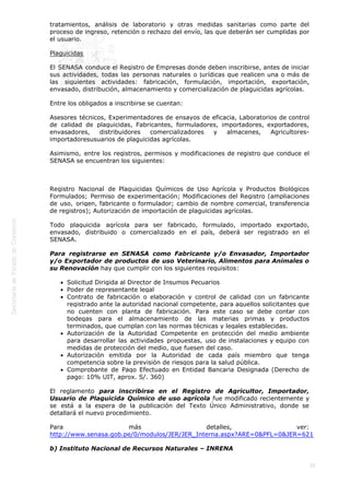 
25
tratamientos, análisis de laboratorio y otras medidas sanitarias como parte del
proceso de ingreso, retención o rechazo del envío, las que deberán ser cumplidas por
el usuario.
Plaguicidas
El SENASA conduce el Registro de Empresas donde deben inscribirse, antes de iniciar
sus actividades, todas las personas naturales o jurídicas que realicen una o más de
las siguientes actividades: fabricación, formulación, importación, exportación,
envasado, distribución, almacenamiento y comercialización de plaguicidas agrícolas.
Entre los obligados a inscribirse se cuentan:
Asesores técnicos, Experimentadores de ensayos de eficacia, Laboratorios de control
de calidad de plaguicidas, Fabricantes, formuladores, importadores, exportadores,
envasadores, distribuidores comercializadores y almacenes, Agricultores-
importadoresusuarios de plaguicidas agrícolas.
Asimismo, entre los registros, permisos y modificaciones de registro que conduce el
SENASA se encuentran los siguientes:
 
Registro Nacional de Plaguicidas Químicos de Uso Agrícola y Productos Biológicos
Formulados; Permiso de experimentación; Modificaciones del Registro (ampliaciones
de uso, origen, fabricante o formulador; cambio de nombre comercial, transferencia
de registros); Autorización de importación de plaguicidas agrícolas.
Todo plaguicida agrícola para ser fabricado, formulado, importado exportado,
envasado, distribuido o comercializado en el país, deberá ser registrado en el
SENASA.
Para registrarse en SENASA como Fabricante y/o Envasador, Importador
y/o Exportador de productos de uso Veterinario, Alimentos para Animales o
su Renovación hay que cumplir con los siguientes requisitos:
Solicitud Dirigida al Director de Insumos Pecuarios
Poder de representante legal
Contrato de fabricación o elaboración y control de calidad con un fabricante
registrado ante la autoridad nacional competente, para aquellos solicitantes que
no cuenten con planta de fabricación. Para este caso se debe contar con
bodegas para el almacenamiento de las materias primas y productos
terminados, que cumplan con las normas técnicas y legales establecidas.
Autorización de la Autoridad Competente en protección del medio ambiente
para desarrollar las actividades propuestas, uso de instalaciones y equipo con
medidas de protección del medio, que fuesen del caso.
Autorización emitida por la Autoridad de cada país miembro que tenga
competencia sobre la previsión de riesgos para la salud pública.
Comprobante de Pago Efectuado en Entidad Bancaria Designada (Derecho de
pago: 10% UIT, aprox. S/. 360)
El reglamento para inscribirse en el Registro de Agricultor, Importador,
Usuario de Plaguicida Químico de uso agrícola fue modificado recientemente y
se está a la espera de la publicación del Texto Único Administrativo, donde se
detallará el nuevo procedimiento.
Para más detalles, ver:
http://www.senasa.gob.pe/0/modulos/JER/JER_Interna.aspx?ARE=0&PFL=0&JER=621
b) Instituto Nacional de Recursos Naturales – INRENA
 