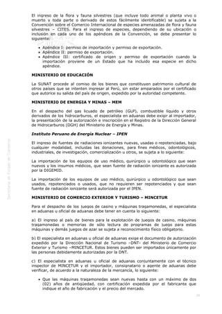  
26
El ingreso de la flora y fauna silvestres (que incluye todo animal o planta vivo o
muerto y toda parte o derivado de estos fácilmente identificable) se sujeta a la
Convención sobre el Comercio Internacional de especies amenazadas de flora y fauna
silvestres – CITES. Para el ingreso de especies, dependiendo de su ubicación o
inclusión en cada uno de los apéndices de la Convención, se debe presentar lo
siguiente: 
Apéndice I: permiso de importación y permiso de exportación.
Apéndice II: permiso de exportación.
Apéndice III: certificado de origen y permiso de exportación cuando la
importación proviene de un Estado que ha incluido esa especie en dicho
apéndice.
MINISTERIO DE EDUCACIÓN
La SUNAT procede al comiso de los bienes que constituyen patrimonio cultural de
otros países que se intenten ingresar al Perú, sin estar amparados por el certificado
que autorice su salida del país de origen, expedido por la autoridad competente.
MINISTERIO DE ENERGIA Y MINAS – MEM
En el despacho del gas licuado de petróleo (GLP), combustible líquido y otros
derivados de los hidrocarburos, el especialista en aduanas debe exigir al importador,
la presentación de la autorización e inscripción en el Registro de la Dirección General
de Hidrocarburos (DGH) del Ministerio de Energía y Minas.
Instituto Peruano de Energía Nuclear – IPEN
El ingreso de fuentes de radiaciones ionizantes nuevas, usadas o repotenciadas, bajo
cualquier modalidad, incluidas las donaciones, para fines médicos, odontológicos,
industriales, de investigación, comercialización u otros, se sujeta a lo siguiente:
La importación de los equipos de uso médico, quirúrgico u odontológico que sean
nuevos y los insumos médicos, que sean fuente de radiación ionizante es autorizada
por la DIGEMID.
La importación de los equipos de uso médico, quirúrgico u odontológico que sean
usados, repotenciados o usados, que no requieren ser repotenciados y que sean
fuente de radiación ionizante será autorizada por el IPEN.
MINISTERIO DE COMERCIO EXTERIOR Y TURISMO – MINCETUR
Para el despacho de los juegos de casino y máquinas tragamonedas, el especialista
en aduanas u oficial de aduanas debe tener en cuenta lo siguiente:
a) El ingreso al país de bienes para la explotación de juegos de casino, máquinas
tragamonedas o memorias de sólo lectura de programas de juego para estas
máquinas y demás juegos de azar se sujeta a reconocimiento físico obligatorio.
b) El especialista en aduanas u oficial de aduanas exige el documento de autorización
expedido por la Dirección Nacional de Turismo –DNT- del Ministerio de Comercio
Exterior y Turismo –MINCETUR. Estos bienes pueden ser importados únicamente por
las personas debidamente autorizadas por la DNT.
c) El especialista en aduanas u oficial de aduanas conjuntamente con el técnico
inspector de MINCETUR y el importador, consignatario o agente de aduanas debe
verificar, de acuerdo a la naturaleza de la mercancía, lo siguiente: 
Que las máquinas tragamonedas sean nuevas hasta con un máximo de dos
(02) años de antigüedad, con certificación expedida por el fabricante que
indique el año de fabricación y el precio del mercado.
 