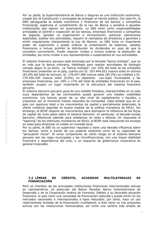  
49
Por su parte, la Superintendencia de Banca y Seguros es una institución autónoma,
creada por la Constitución y encargada de proteger el interés público. Con este fin, la
SBS salvaguarda la solidez económica y financiera de los bancos y compañías
financieras, supervisa el cumplimiento de la Ley de Banca y penaliza a aquellas
instituciones que operan sin autorización. La SBS tiene como responsabilidades
principales el control e inspección de los bancos, empresas financieras y compañías
de seguros, aprobar su organización e incorporación, autorizar operaciones
especiales, auditar sus actividades, requerir el reemplazo de directores y gerentes y
emitir regulaciones interpretando la Ley de Bancos. La SBS tiene un importante
poder de supervisión y puede ordenar la presentación de balances, estados
financieros e incluso prohibir la distribución de dividendos en caso de que lo
considere conveniente. Puede imponer multas e incluso ordenar la disolución de
entidades, así como multar a sus representantes o suspenderlos en sus actividades.
El sistema financiero peruano está dominado por la llamada “banca múltiple”, que no
es más que la banca ordinaria, habilitada para realizar actividades de tipología
variada según lo ya dicho.  La "banca múltiple", con 24% del total de las entidades
financieras presentes en el país, cuenta con S/. 267.444.051 nuevos soles en activos
(81,8% del total de activos), S/. 176.647.286 nuevos soles (85.2%) en créditos y S/.
174.456.350 nuevos soles (0,6%) en depósitos.  Las cajas municipales y las
empresas financieras, con 18% y 17% del total de entidades financieras en el país,
también ocupan un lugar importante en la estructura del sistema financiero
peruano.   
El sistema bancario peruano goza de una notable fortaleza, imprescindible en un país
cuya dependencia de las commodities puede generar una notable volatilidad
económica. Los bancos gozan de un alto nivel de capitalización y liquidez, y
presentan por el momento índices reducidos de morosidad. Cabe señalar que en un
país con apertura total a los movimientos de capital y parcialmente dolarizado, la
oferta crediticia depende en buena medida de la política monetaria de EEUU. Sin
embargo, el BCRP dispone de instrumentos para atemperar la influencia de los flujos
de capital de corto plazo sobre el sistema bancario: en particular, el elevado encaje
bancario, diferencial además para préstamos en soles y dólares. En respuesta al
“tapering” de los estímulos monetarios de EEUU, el BCRP está reduciendo los encajes
en soles para dinamizar el crédito en moneda local.
Por su parte, la SBS es un supervisor reputado y tiene una elevada influencia sobre
los bancos, tanto a través de sus poderes explícitos como de su capacidad de
“persuasión moral”. El único componente de cierto riesgo en el sistema bancario
peruano son las cajas municipales y las microfinancieras, con una mayor debilidad
financiera y dependencia del ciclo, y un esquema de gobernanza corporativa en
general mejorable.
 
 
 
 
 
7.2  LÍNEAS DE CRÉDITO, ACUERDOS MULTILATERALES DE
FINANCIACIÓN
Perú es miembro de las principales instituciones financieras internacionales activas
en Latinoamérica, en particular del Banco Mundial, Banco Interamericano de
Desarrollo y de la Corporación Andina de Fomento. Debido a su favorable situación
financiera, el país tiene una necesidad de financiación reducida y puede emitir en los
mercados nacionales e internacionales a tipos reducidos; por tanto, hace un uso
relativamente limitado de la financiación multilateral, si bien tiene va rios proyectos
activos con las instituciones mencionadas, así como una cartera más amplia de
 