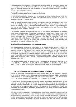  
5
Perú es una nación multiétnica formada por la combinación de diferentes grupos que
han vivido en el país durante los últimos cinco siglos, desde la población indígena
hasta la llegada primero de los españoles, y posteriormente africanos, europeos,
chinos y japoneses, entre otros.
Población urbana y de las principales ciudades
El 52,6% de la población peruana vive en la costa; la sierra andina alberga el 38 % y
en el llano amazónico habita el 9,4%. La población urbana equivale al 76,2% y la
población rural al 23,8% del total.
Once de los 24 departamentos del país superan el millón de habitantes – seis están
en la sierra (Cajamarca, Puno, Junín, Cusco, Arequipa y Ancash), cuatro en la costa
(Lima, La Libertad, Piura y Lambayeque) y uno en la selva (Loreto).  Al otro extremo,
con menos de 400,000 habitantes, están los departamentos de Madre de Dios,
Moquegua, Pasco, Tacna y Tumbes.
Las ciudades capitales más grandes del país se encuentran mayormente en la costa,
como Lima Metropolitana (9,735,587 millones de habitantes), Trujillo (788,236),
Chiclayo (594,759), Piura (430,319), Chimbote (367,850) y Tacna (288,698). En la
sierra destacan las ciudades de Arequipa (861,145, la segunda ciudad más
importante del país), Cusco (420,137) y Huancayo (361,014). Finalmente, en la
selva Iquitos (432,476) es la capital más grande e importante. Estas 10 capitales
albergan al 46% de la población del país.
Distribución de la población por edades y sexos
Las altas tasas de crecimiento registradas en la década de los setenta (2,5-3%) se
han ido reduciendo paulatinamente hasta llegar a la tasa actual de 1,1%. Esto, y la
disminución de la mortalidad, han hecho que su población esté en tránsito de
convertirse de una población mayoritariamente joven – en 1980 el 42% tenía menos
de 15 años – a una población más madura, siendo la media de edad actual de 26,9
años. Para el 2021, se espera que la población adulta mayor – que ahora representa
9,4% de la población total – llegue a representar algo más del 11% del total de la
población del Perú.
Por segmentos de edad, la población está compuesta de la siguiente manera: 0-12
años: 26,4%, 13-24 años: 23,6%, 25-39 años: 22,8%, 40-55 años: 15,9%, 56 y
más: 11,4%. Es decir, el 60% de la población actual tiene 24 años o menos.
 
1.3  PIB PER CAPITA Y DISTRIBUCIÓN DE LA RENTA
Según los datos del Fondo Monetario Internacional (FMI), el PIB per cápita peruano
en el 2013 se situó en 6,674 dólares y se espera que al finalizar el 2014 alcance los
6,895 dólares. En paridad de poder adquisitivo, Perú alcanzó los 11,124 dólares en el
2013 y se espera que esta cifra llegue a 11,735 dólares en el 2014.
El crecimiento económico ha contribuido a reducir la pobreza, principalmente de dos
maneras. La primera (y principal) es el aumento del empleo y la generación de
mayores ingresos familiares, los cuales impactan directamente en la disminución de
la pobreza; y, la segunda, permitiendo (vía aumento de recaudación fiscal) una
creciente (aunque todavía modesta) política social que incida sobre algunas de las
inequidades del país.
Los últimos datos disponibles corresponden a 2012 según los cuales 26 personas de
cada 100, tenían un nivel de gasto inferior al costo de la canasta básica de consumo
(compuesta por alimentos y otros productos de primera necesidad). En estos 26
puntos porcentuales de pobreza, los pobres extremos (gasto inferior a la canasta
básica de alimentos) suponen 6 puntos, mientrsa que los 20 puntos restantes
 