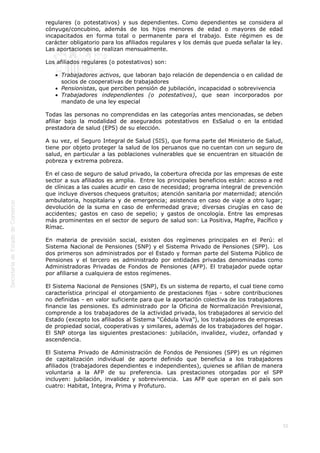  
55
regulares (o potestativos) y sus dependientes. Como dependientes se considera al
cónyuge/concubino, además de los hijos menores de edad o mayores de edad
incapacitados en forma total o permanente para el trabajo. Este régimen es de
carácter obligatorio para los afiliados regulares y los demás que pueda señalar la ley.
Las aportaciones se realizan mensualmente.
Los afiliados regulares (o potestativos) son: 
Trabajadores activos, que laboran bajo relación de dependencia o en calidad de
socios de cooperativas de trabajadores
Pensionistas, que perciben pensión de jubilación, incapacidad o sobrevivencia
Trabajadores independientes (o potestativos), que sean incorporados por
mandato de una ley especial 
Todas las personas no comprendidas en las categorías antes mencionadas, se deben
afiliar bajo la modalidad de asegurados potestativos en EsSalud o en la entidad
prestadora de salud (EPS) de su elección. 
A su vez, el Seguro Integral de Salud (SIS), que forma parte del Ministerio de Salud,
tiene por objeto proteger la salud de los peruanos que no cuentan con un seguro de
salud, en particular a las poblaciones vulnerables que se encuentran en situación de
pobreza y extrema pobreza.
En el caso de seguro de salud privado, la cobertura ofrecida por las empresas de este
sector a sus afiliados es amplia.  Entre los principales beneficios están: acceso a red
de clínicas a las cuales acudir en caso de necesidad; programa integral de prevención
que incluye diversos chequeos gratuitos; atención sanitaria por maternidad; atención
ambulatoria, hospitalaria y de emergencia; asistencia en caso de viaje a otro lugar;
devolución de la suma en caso de enfermedad grave; diversas cirugías en caso de
accidentes; gastos en caso de sepelio; y gastos de oncología. Entre las empresas
más prominentes en el sector de seguro de salud son: La Positiva, Mapfre, Pacífico y
Rímac. 
En materia de previsión social, existen dos regímenes principales en el Perú: el
Sistema Nacional de Pensiones (SNP) y el Sistema Privado de Pensiones (SPP).  Los
dos primeros son administrados por el Estado y forman parte del Sistema Público de
Pensiones y el tercero es administrado por entidades privadas denominadas como
Administradoras Privadas de Fondos de Pensiones (AFP). El trabajador puede optar
por afiliarse a cualquiera de estos regímenes. 
El Sistema Nacional de Pensiones (SNP), Es un sistema de reparto, el cual tiene como
característica principal el otorgamiento de prestaciones fijas - sobre contribuciones
no definidas - en valor suficiente para que la aportación colectiva de los trabajadores
financie las pensiones. Es administrado por la Oficina de Normalización Previsional,
comprende a los trabajadores de la actividad privada, los trabajadores al servicio del
Estado (excepto los afiliados al Sistema “Cédula Viva”), los trabajadores de empresas
de propiedad social, cooperativas y similares, además de los trabajadores del hogar.
El SNP otorga las siguientes prestaciones: jubilación, invalidez, viudez, orfandad y
ascendencia. 
El Sistema Privado de Administración de Fondos de Pensiones (SPP) es un régimen
de capitalización individual de aporte definido que beneficia a los trabajadores
afiliados (trabajadores dependientes e independientes), quienes se afilian de manera
voluntaria a la AFP de su preferencia. Las prestaciones otorgadas por el SPP
incluyen: jubilación, invalidez y sobrevivencia.  Las AFP que operan en el país son
cuatro: Habitat, Integra, Prima y Profuturo.
 
 