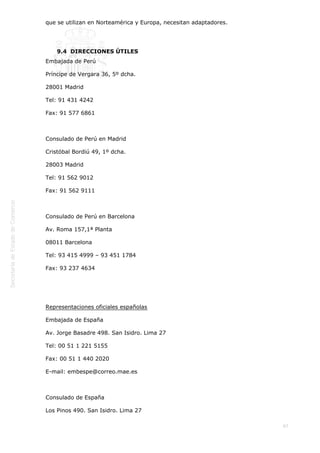  
67
que se utilizan en Norteamérica y Europa, necesitan adaptadores.   
 
9.4  DIRECCIONES ÚTILES
Embajada de Perú
Príncipe de Vergara 36, 5º dcha.
28001 Madrid
Tel: 91 431 4242
Fax: 91 577 6861
 
Consulado de Perú en Madrid
Cristóbal Bordiú 49, 1º dcha.
28003 Madrid
Tel: 91 562 9012
Fax: 91 562 9111
 
Consulado de Perú en Barcelona
Av. Roma 157,1ª Planta
08011 Barcelona
Tel: 93 415 4999 – 93 451 1784
Fax: 93 237 4634
 
 
Representaciones oficiales españolas
Embajada de España
Av. Jorge Basadre 498. San Isidro. Lima 27
Tel: 00 51 1 221 5155
Fax: 00 51 1 440 2020
E-mail: embespe@correo.mae.es
 
Consulado de España
Los Pinos 490. San Isidro. Lima 27
 