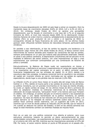  
10
 
 
 
 
 
Desde la brusca desaceleración de 2009 (el país llegó a entrar en recesión), Perú ha
mantenido tasas de crecimiento elevadas (8,8% en 2010, 6,9 y 6,3% en 2011 y
2012). Sin embargo, desde finales de 2012 se aprecia una perceptible
desaceleración, que ha llevado el crecimiento a una tasa del 1,7% en el segundo
trimestre de 2014, el nivel más reducido desde 2009. En la ralentización inciden
distintos factores de orden interno y externo, señaladamente el abaratamiento de los
metales (Perú es gran productor de oro y cobre) y el tapering de EEUU (y
consiguiente retirada de flujos financieros de corto plazo). En los últimos meses
parecen estar influyendo también factores de naturaleza temporal, particularmente
climáticos.
En paralelo a esa ralentización, el tipo de cambio ha seguido una tendencia a la
depreciación (algo menos del 15% desde finales de 2012); el Banco Central viene
interviniendo de manera decidida para moderar las variaciones del tipo de cambio,
siempre perturbadoras en un país que todavía está parcialmente dolarizado. Debido
en parte a esa política cambiaria, la depreciación (insuficiente) del sol peruano no ha
impedido el deterioro del sector exterior, con unas importaciones en baja y unas
exportaciones que continúan contrayéndose por una combinación de factores de
precio y cantidad.
Estructuralmente, la Balanza de Pagos suele ser superavitaria en bienes y
transferencias, y deficitaria en servicios y especialmente en rentas del capital (debido
a la importancia del capital extranjero en el país); el déficit corriente suele
financiarse holgadamente con las entradas de capital. En el 2013, debido a la
coyuntura algo más compleja, la balanza comercial cerró en equilibrio y las entradas
de capital por inversión directa se vieron mermadas por las salidas de capitales
especulativos, dando lugar a una pérdida neta de reservas (1,8% PIB).
La inflación (2,2% en junio) lleva meses en la parte alta del rango meta del Banco
Central (1 a 3%), debido en buena parte a las subidas de precios de los alimentos.
La política monetaria, aun sin grandes movimientos en los tipos de interés oficiales,
ha vivido un rápido cambio de sesgo. En los últimos meses de 2012 y primeros de
2013 se adoptaron medidas no ordinarias restrictivas de la demanda interna
(elevación de encajes bancarios, "persuasión moral" a los bancos para que frenasen
el crédito). Sin embargo, el cambio abrupto en el entorno exterior y las expectativas
ha dado lugar a una rápida reorientación de la política monetaria, en sentido
expansivo: los tipos de interés se han reducido (en 3/4 de punto hasta el 3,5%), y el
encaje bancario se ha rebajado de manera sostenida (sobre todo en soles). La
política fiscal continúa siendo restrictiva, con un superávit del 0,9% en 2013,
mientras que el nivel de deuda pública es reducido (18,3% del PIB, que se reduce al
2% cuando se deducen los activos del Estado), si bien en las últimas semanas ese
sesgo se está intentando cambiar con distintas medidas de impulso fiscal.
 
Perú es un país con una política comercial muy abierta al exterior, pero cuya
estructura económica todavía no permite un pleno aprovechamiento de esas
oportunidades comerciales. Las exportaciones de bienes y servicios se sitúan (2013)
en el entorno del 24% del PIB, mientras que las importaciones ascienden al 25% del
PIB. Por tanto, el sector exterior detrae un punto al PIB peruano en el pasado año.
 