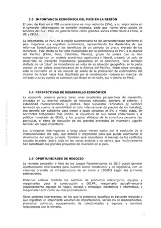  
17
 
3.3  IMPORTANCIA ECONÓMICA DEL PAÍS EN LA REGIÓN
El peso de Perú en el PIB suramericano es muy reducido (5%), y su importancia en
el comercio intra-regional es también modesta, dado que -como otros países de
América del Sur- Perú en general tiene como grandes socios comerciales a China, la
UE y EEUU.
La importancia de Perú en la región suramericana ha ido acrecentándose conforme el
país mejoraba sus registros económicos, aprovechando los dividendos de sus
reformas liberalizadoras y los beneficios de un periodo de precio elevado de los
minerales. Este efecto se ha visto multiplicado por la pertenencia de Perú a la Alianza
del Pacífico (Chile, Perú, Colombia, México), grupo de países que se han
comprometido con un modelo económico aperturista y liberal, creando un polo de
desarrollo de creciente importancia geopolítica en el continente. Perú también
disfruta de un "plus" de importancia en vista de su situación geográfica, en la parte
central de los países suramericanos de la Alianza del Pacífico. Entre otras ventajas,
esto le convierte en la vía natural de salida de la producción de commodities del
interior de Brasil hacia Asia (facilitada por la construcción -todavía en marcha- de
infraestructuras viarias de conexión con Brasil en el norte, sur y centro de Perú).
 
3.4  PERSPECTIVAS DE DESARROLLO ECONÓMICO
La economía peruana parece tener unas excelentes perspectivas de desarrollo,
ancladas en su enorme dotación de recursos naturales, apertura al exterior, y
estabilidad macroeconómica y política. Bajo supuestos razonables (y siempre
teniendo en cuenta la sensibilidad al ciclo internacional de precios de los metales),
eso debería ser suficiente para crecer a tasas cercanas al 5% a medio plazo. En
horizontes temporales más cortos, la coyuntura de sus socios comerciales y la
política monetaria de EEUU, y los propios altibajos de la coyuntura peruana (en
particular, el ritmo de ejecución de los grandes proyectos de inversión) jugarán
también un papel importante.
Los principales interrogantes a largo plazo vienen dados por la evolución de la
institucionalidad del país, que deberá ir mejorando para que pueda acompañar el
dinamismo del sector privado. También será importante el manejo de los conflictos
sociales latentes (sobre todo en las zonas andinas y de selva), que históricamente
han ralentizado los grandes proyectos de inversión en el país.
 
3.5  OPORTUNIDADES DE NEGOCIO
La reciente concesión a Perú de los Juegos Panamericanos de 2019 puede generar
oportunidades interesantes para nuestro sector constructor y de ingeniería, con un
volumen previsto de infraestructura de en torno a 1000M$ según las primeras
estimaciones.
Podemos señalar también los sectores de productos siderúrgicos, equipos y
maquinarias para la construcción y OO.PP., maquinaria agroalimentaria
(especialmente equipos de riego), envase y embalaje, electrónica e informática, y
maquinaria textil como los más prometedores.
Otros sectores interesantes, en los que la presencia española es bastante reducida y
que registran un importante volumen de importaciones, serían los de medicamentos,
productos químicos, equipamiento de colectividades y equipos y servicios
relacionados con la minería.
 