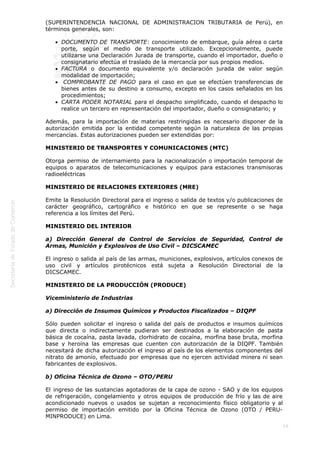  
19
(SUPERINTENDENCIA NACIONAL DE ADMINISTRACION TRIBUTARIA de Perú), en
términos generales, son:
DOCUMENTO DE TRANSPORTE: conocimiento de embarque, guía aérea o carta
porte, según el medio de transporte utilizado. Excepcionalmente, puede
utilizarse una Declaración Jurada de transporte, cuando el importador, dueño o
consignatario efectúa el traslado de la mercancía por sus propios medios.
FACTURA o documento equivalente y/o declaración jurada de valor según
modalidad de importación;
 COMPROBANTE DE PAGO para el caso en que se efectúen transferencias de
bienes antes de su destino a consumo, excepto en los casos señalados en los
procedimientos; 
CARTA PODER NOTARIAL para el despacho simplificado, cuando el despacho lo
realice un tercero en representación del importador, dueño o consignatario; y
Además, para la importación de materias restringidas es necesario disponer de la
autorización emitida por la entidad competente según la naturaleza de las propias
mercancías. Estas autorizaciones pueden ser extendidas por:
MINISTERIO DE TRANSPORTES Y COMUNICACIONES (MTC)
Otorga permiso de internamiento para la nacionalización o importación temporal de
equipos o aparatos de telecomunicaciones y equipos para estaciones transmisoras
radioeléctricas
MINISTERIO DE RELACIONES EXTERIORES (MRE)
Emite la Resolución Directoral para el ingreso o salida de textos y/o publicaciones de
carácter geográfico, cartográfico e histórico en que se represente o se haga
referencia a los límites del Perú.
MINISTERIO DEL INTERIOR
a) Dirección General de Control de Servicios de Seguridad, Control de
Armas, Munición y Explosivos de Uso Civil – DICSCAMEC
El ingreso o salida al país de las armas, municiones, explosivos, artículos conexos de
uso civil y artículos pirotécnicos está sujeta a Resolución Directorial de la
DICSCAMEC.
MINISTERIO DE LA PRODUCCIÓN (PRODUCE)
Viceministerio de Industrias
a) Dirección de Insumos Químicos y Productos Fiscalizados – DIQPF
Sólo pueden solicitar el ingreso o salida del país de productos e insumos químicos
que directa o indirectamente pudieran ser destinados a la elaboración de pasta
básica de cocaína, pasta lavada, clorhidrato de cocaína, morfina base bruta, morfina
base y heroína las empresas que cuenten con autorización de la DIQPF. También
necesitará de dicha autorización el ingreso al país de los elementos componentes del
nitrato de amonio, efectuado por empresas que no ejercen actividad minera ni sean
fabricantes de explosivos.
b) Oficina Técnica de Ozono – OTO/PERU
El ingreso de las sustancias agotadoras de la capa de ozono - SAO y de los equipos
de refrigeración, congelamiento y otros equipos de producción de frío y las de aire
acondicionado nuevos o usados se sujetan a reconocimiento físico obligatorio y al
permiso de importación emitido por la Oficina Técnica de Ozono (OTO / PERU-
MINPRODUCE) en Lima.
 