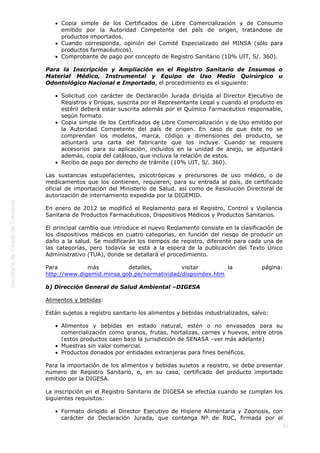  
21
Copia simple de los Certificados de Libre Comercialización y de Consumo
emitido por la Autoridad Competente del país de origen, tratándose de
productos importados.
Cuando corresponda, opinión del Comité Especializado del MINSA (sólo para
productos farmacéuticos).
Comprobante de pago por concepto de Registro Sanitario (10% UIT, S/. 360). 
Para la Inscripción y Ampliación en el Registro Sanitario de Insumos o
Material Médico, Instrumental y Equipo de Uso Medio Quirúrgico u
Odontológico Nacional e Importado, el procedimiento es el siguiente: 
Solicitud con carácter de Declaración Jurada dirigida al Director Ejecutivo de
Registros y Drogas, suscrita por el Representante Legal y cuando el producto es
estéril deberá estar suscrita además por el Químico Farmacéutico responsable,
según formato.
Copia simple de los Certificados de Libre Comercialización y de Uso emitido por
la Autoridad Competente del país de origen. En caso de que éste no se
comprendan los modelos, marca, código y dimensiones del producto, se
adjuntará una carta del fabricante que los incluye. Cuando se requiere
accesorios para su aplicación, incluidos en la unidad de anejo, se adjuntará
además, copia del catálogo, que incluya la relación de estos.
Recibo de pago por derecho de trámite (10% UIT, S/. 360).
Las sustancias estupefacientes, psicotrópicas y precursores de uso médico, o de
medicamentos que los contienen, requieren, para su entrada al país, de certificado
oficial de importación del Ministerio de Salud, así como de Resolución Directoral de
autorización de internamiento expedida por la DIGEMID.
En enero de 2012 se modificó el Reglamento para el Registro, Control y Vigilancia
Sanitaria de Productos Farmacéuticos, Dispositivos Médicos y Productos Sanitarios.
El principal cambio que introduce el nuevo Reglamento consiste en la clasificación de
los dispositivos médicos en cuatro categorías, en función del riesgo de producir un
daño a la salud. Se modificarán los tiempos de registro, diferente para cada una de
las categorías, pero todavía se está a la espera de la publicación del Texto Único
Administrativo (TUA), donde se detallará el procedimiento.
Para más detalles, visitar la página:
http://www.digemid.minsa.gob.pe/normatividad/dispoindex.htm
b) Dirección General de Salud Ambiental –DIGESA
Alimentos y bebidas:
Están sujetos a registro sanitario los alimentos y bebidas industrializados, salvo: 
Alimentos y bebidas en estado natural, estén o no envasados para su
comercialización como granos, frutas, hortalizas, carnes y huevos, entre otros
(estos productos caen bajo la jurisdicción de SENASA –ver más adelante)
Muestras sin valor comercial.
Productos donados por entidades extranjeras para fines benéficos.
Para la importación de los alimentos y bebidas sujetos a registro, se debe presentar
número de Registro Sanitario, o, en su caso, certificado del producto importado
emitido por la DIGESA.
La inscripción en el Registro Sanitario de DIGESA se efectúa cuando se cumplan los
siguientes requisitos: 
Formato dirigido al Director Ejecutivo de Higiene Alimentaria y Zoonosis, con
carácter de Declaración Jurada, que contenga Nº de RUC, firmada por el
 