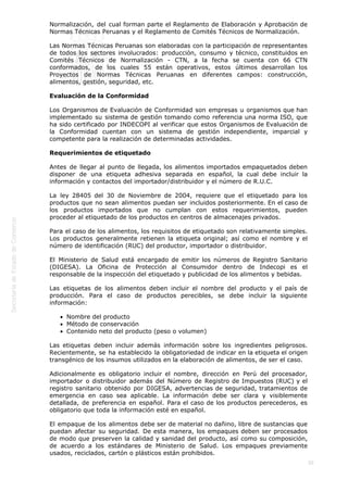  
30
Normalización, del cual forman parte el Reglamento de Elaboración y Aprobación de
Normas Técnicas Peruanas y el Reglamento de Comités Técnicos de Normalización.
Las Normas Técnicas Peruanas son elaboradas con la participación de representantes
de todos los sectores involucrados: producción, consumo y técnico, constituidos en
Comités Técnicos de Normalización - CTN, a la fecha se cuenta con 66 CTN
conformados, de los cuales 55 están operativos, estos últimos desarrollan los
Proyectos de Normas Técnicas Peruanas en diferentes campos: construcción,
alimentos, gestión, seguridad, etc.
Evaluación de la Conformidad
Los Organismos de Evaluación de Conformidad son empresas u organismos que han
implementado su sistema de gestión tomando como referencia una norma ISO, que
ha sido certificado por INDECOPI al verificar que estos Organismos de Evaluación de
la Conformidad cuentan con un sistema de gestión independiente, imparcial y
competente para la realización de determinadas actividades.
Requerimientos de etiquetado
Antes de llegar al punto de llegada, los alimentos importados empaquetados deben
disponer de una etiqueta adhesiva separada en español, la cual debe incluir la
información y contactos del importador/distribuidor y el número de R.U.C.
La ley 28405 del 30 de Noviembre de 2004, requiere que el etiquetado para los
productos que no sean alimentos puedan ser incluidos posteriormente. En el caso de
los productos importados que no cumplan con estos requerimientos, pueden
proceder al etiquetado de los productos en centros de almacenajes privados.
Para el caso de los alimentos, los requisitos de etiquetado son relativamente simples.
Los productos generalmente retienen la etiqueta original; así como el nombre y el
número de identificación (RUC) del productor, importador o distribuidor.
El Ministerio de Salud está encargado de emitir los números de Registro Sanitario
(DIGESA). La Oficina de Protección al Consumidor dentro de Indecopi es el
responsable de la inspección del etiquetado y publicidad de los alimentos y bebidas.
Las etiquetas de los alimentos deben incluir el nombre del producto y el país de
producción. Para el caso de productos perecibles, se debe incluir la siguiente
información:
Nombre del producto
Método de conservación
Contenido neto del producto (peso o volumen)
Las etiquetas deben incluir además información sobre los ingredientes peligrosos.
Recientemente, se ha establecido la obligatoriedad de indicar en la etiqueta el origen
transgénico de los insumos utilizados en la elaboración de alimentos, de ser el caso.
Adicionalmente es obligatorio incluir el nombre, dirección en Perú del procesador,
importador o distribuidor además del Número de Registro de Impuestos (RUC) y el
registro sanitario obtenido por DIGESA, advertencias de seguridad, tratamientos de
emergencia en caso sea aplicable. La información debe ser clara y visiblemente
detallada, de preferencia en español. Para el caso de los productos perecederos, es
obligatorio que toda la información esté en español.
El empaque de los alimentos debe ser de material no dañino, libre de sustancias que
puedan afectar su seguridad. De esta manera, los empaques deben ser procesados
de modo que preserven la calidad y sanidad del producto, así como su composición,
de acuerdo a los estándares de Ministerio de Salud. Los empaques previamente
usados, reciclados, cartón o plásticos están prohibidos.
 