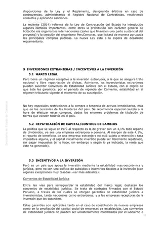  
33
disposiciones de la Ley y el Reglamento, designando árbitros en caso de
controversias, administrando el Registro Nacional de Contratistas, resolviendo
consultas y aplicando sanciones.
La reciente (2014) reforma de la Ley de Contratación del Estado ha introducido
algunos cambios importantes, entre otros la prohibición con carácter general de
licitación vía organismos internacionales (salvo que financien una parte sustancial del
proyecto) y la creación del organismo PeruCompras, que licitará de manera agrupada
las principales compras públicas. La nueva Ley está a la espera de desarrollo
reglamentario.
 
 
5  INVERSIONES EXTRANJERAS / INCENTIVOS A LA INVERSIÓN
5.1  MARCO LEGAL
Perú tiene un régimen receptivo a la inversión extranjera, a la que se asegura trato
nacional y libre repatriación de divisas. Asimismo, los inversionistas extranjeros
pueden suscribir Convenios de Estabilidad Jurídica con el Estado, con el objeto de
que éste les garantice, por el periodo de vigencia del Convenio, estabilidad en el
régimen tributario vigente al momento de su suscripción.
 
No hay especiales restricciones a la compra o tenencia de activos inmobiliarios, más
que en las cercanías de las fronteras del país. Se recomienda especial cautela a la
hora de efectuar estas compras, dados los enormes problemas de titulación de
tierras que existen todavía en el país. 
5.2  REPATRIACIÓN DE CAPITAL/CONTROL DE CAMBIOS
La política que se sigue en Perú al respecto es la de gravar con un 4,1% todo reparto
de dividendos, ya sea una empresa extranjera o peruana. Al margen de este 4,1%,
el reparto de beneficios de una empresa extranjera no está sujeto a retención o tasa
impositiva alguna, y el capital inicialmente invertido puede ser libremente repatriado,
sin pagar impuestos (sí lo hace, sin embargo y según lo ya indicado, la renta que
éste ha generado).
 
5.3  INCENTIVOS A LA INVERSIÓN
Perú es un país que apoya la inversión mediante la estabilidad macroeconómica y
jurídica, pero no con una política de subsidios o incentivos fiscales a la inversión (con
algunas excepciones muy tasadas –ver más adelante).
Convenios de Estabilidad Jurídica
Entre las vías para salvaguardar la estabilidad del marco legal, destacan los
convenios de estabilidad jurídica. Se trata de contratos firmados con el Estado
Peruano, a través de los cuales se otorgan garantías de estabilidad jurídica a
inversionistas, tanto nacionales como extranjeros, y a las empresas receptoras de la
inversión que los suscriben.
Estas garantías son aplicables tanto en el caso de constitución de nuevas empresas
como en la ampliación del capital social de empresas ya establecidas. Los convenios
de estabilidad jurídica no pueden ser unilateralmente modificados por el Gobierno o
 