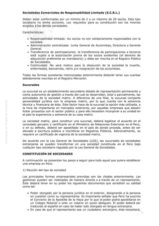  
40
Sociedades Comerciales de Responsabilidad Limitada (S.C.R.L.) 
Deben estar conformadas por un mínimo de 2 y un máximo de 20 socios. Este tipo
societario no emite acciones. Los requisitos para su constitución son los mismos
exigidos a las demás sociedades. 
Características: 
Responsabilidad limitada: los socios no son solidariamente responsables con la
sociedad.
Administración centralizada: Junta General de Accionistas, Directorio y Gerente
General.
Transferencia de participaciones: la transferencia de participaciones a terceros
está sujeta a la autorización previa de los socios existentes (el derecho de
adquisición preferente es mandatorio) y debe ser inscrita en el Registro Público
de Sociedades.
Continuidad: No será motivo para la disolución de la sociedad la muerte,
enfermedad, bancarrota, retiro y/o resignación de los accionistas. 
Todas las formas societarias mencionadas anteriormente deberán tener sus cuentas
debidamente inscritas en el Registro Mercantil. 
Sucursales 
La sucursal es un establecimiento secundario dotado de representación permanente y
cierta autonomía de gestión a través del cual se desarrollan, total o parcialmente, las
actividades de la sociedad matriz. A diferencia de una filial, la sucursal comparte
personalidad jurídica con la empresa matriz, por lo que cuenta con la solvencia
técnica y financiera de ésta. Este factor hace de la sucursal la opción más utilizada, a
la hora de implantarse en mercados exteriores, por aquellas empresas que deseen
licitar proyectos con el sector público y para ello necesiten incorporar a su unidad en
el país la experiencia y solvencia de su casa matriz. 
La sociedad matriz, para constituir una sucursal, deberá legalizar el acuerdo en el
consulado peruano y certificarlo en el Ministerio de Relaciones Exteriores en el Perú,
o en su defecto, deberá ser apostillado en el país de donde proceda, antes de ser
elevado a escritura pública e inscribirse en Registros Públicos. Adicionalmente, se
requiere un certificado de vigencia de la sociedad matriz. 
De acuerdo con la Ley General de Sociedades (LGS), las sucursales de sociedades
extranjeras se pueden transformar en una sociedad constituida en el Perú bajo
cualquier tipo societario regulado por la Ley General de Sociedades. 
CONSTITUCIÓN DE SOCIEDADES
A continuación se presentan los pasos a seguir para todo aquel que quiera establecer
una empresa en Perú: 
1) Elección del tipo de sociedad 
Las principales formas empresariales previstas son las citadas anteriormente. Las
gestiones pueden ser realizadas de manera directa o a través de un representante.
Éste deberá tener en su poder los siguientes documentos que acrediten su calidad
como tal: 
Poder otorgado por la persona jurídica en el exterior, designando a la persona
en cuestión como su representante. Es importante señalar que Perú ha suscrito
el Convenio de la Apostilla de la Haya por lo que el poder podrá apostillarse en
un Colegio Notarial o ante un notario en quien deleguen. El poder deberá ser
traducido al español en caso de haber sido otorgado en lengua extranjera.
En caso de que el representante sea un ciudadano extranjero, éste necesitará,
 