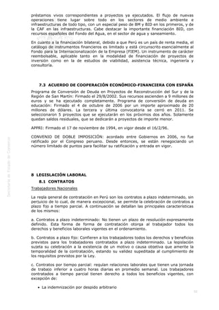 
50
préstamos vivos correspondientes a proyectos ya ejecutados. El flujo de nuevas
operaciones tiene lugar sobre todo en los sectores de medio ambiente e
infraestructuras de todo tipo, con un especial peso de BM y BID en los primeros, y de
la CAF en las infraestructuras. Cabe destacar la importante financiación BID, con
recursos españoles del Fondo del Agua, en el sector de agua y saneamiento.
En cuanto a la financiación bilateral, debido a que Perú es un país de renta media, el
catálogo de instrumentos financieros es limitado y está circunscrito esencialmente al
Fondo para la Internacionalización de la Empresa (FIEM). Un instrumento de carácter
reembolsable, aplicable tanto en la modalidad de financiación de proyectos de
inversión como en la de estudios de viabilidad, asistencia técnica, ingeniería y
consultoría.
 
7.3  ACUERDO DE COOPERACIÓN ECONÓMICO-FINANCIERA CON ESPAÑA
Programa de Conversión de Deuda en Proyectos de Reconstrucción del Sur y de la
Región de San Martín: Firmado el 29/8/2002. Sus recursos ascienden a 9 millones de
euros y se ha ejecutado completamente. Programa de conversión de deuda en
educación: Firmado el 4 de octubre de 2006 por un importe aproximado de 20
millones de dólares. La tercera y última convocatoria se cerró en 2011. Se
seleccionaron 5 proyectos que se ejecutarán en los próximos dos años. Solamente
quedan saldos residuales, que se dedicarán a proyectos de importe menor.
APPRI: Firmado el 17 de noviembre de 1994, en vigor desde el 16/2/96.
CONVENIO DE DOBLE IMPOSICIÓN: acordado entre Gobiernos en 2006, no fue
ratificado por el Congreso peruano. Desde entonces, se están renegociando un
número limitado de puntos para facilitar su ratificación y entrada en vigor.
 
8  LEGISLACIÓN LABORAL
8.1  CONTRATOS
Trabajadores Nacionales
La regla general de contratación en Perú son los contratos a plazo indeterminado, sin
perjuicio de lo cual, de manera excepcional, se permite la celebración de contratos a
plazo fijo a tiempo parcial. A continuación se detallan las principales características
de los mismos:
a. Contratos a plazo indeterminado: No tienen un plazo de resolución expresamente
definido. Esta forma de forma de contratación otorga al trabajador todos los
derechos y beneficios laborales vigentes en el ordenamiento.
b. Contratos a plazo fijo: Confieren a los trabajadores todos los derechos y beneficios
previstos para los trabajadores contratados a plazo indeterminado. La legislación
sujeta su celebración a la existencia de un motivo o causa objetiva que amerite la
temporalidad de la contratación, estando su validez supeditada al cumplimiento de
los requisitos previstos por la Ley.
c. Contratos por tiempo parcial: regulan relaciones laborales que tienen una jornada
de trabajo inferior a cuatro horas diarias en promedio semanal. Los trabajadores
contratados a tiempo parcial tienen derecho a todos los beneficios vigentes, con
excepción de: 
La indemnización por despido arbitrario
 