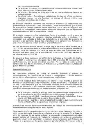  
53
para un mismo empleador
De actividad – formado por trabajadores de diversos oficios que laboran para
dos o más empresas de la misma actividad
De gremio – formados por trabajadores de un mismo oficio que laboran en
varias empresas
De oficios varios – formados por trabajadores de diversos oficios en distintas
empresas, cuando en una localidad no alcanza el número mínimo para
constituir un sindicato de otro tipo.   
La afiliación sindical es voluntaria y se requiere un mínimo de 20 trabajadores para
para constituir un sindicato. Como consecuencia, en las compañías con gran número
de trabajadores pueden coexistir varios sindicatos. En el caso de empresas con
menos de 20 trabajadores, estos pueden elegir dos delegados que los representen
ante el empleador o ante el Ministerio de Trabajo. 
El sindicato representa a los trabajadores frente al empleador en el proceso de
negociación colectiva. Un convenio colectivo celebrado entre el sindicato y el
empleador será aplicado a todos los trabajadores, a excepción del personal de
dirección y de confianza. Dos o más sindicatos pueden constituir una federación y
dos o más federaciones podrán constituir una confederación. 
La tasa de afiliación sindical en Perú es baja. Según los últimos datos oficiales, en el
2013 la tasa de afiliación sindical alcanzó el 6% del total de trabajadores en el sector
privado. Entre los sectores con tasas de sindicalización más prominentes están:
suministro de electricidad, gas y agua (39,0%), construcción (32,2%) y explotación
de minas y canteras (21,0%). 
De acuerdo a datos publicados por el Ministerio de Trabajo y Promoción del Empleo,
a julio 2014 el sector privado albergaba más de 500 sindicatos, 55 federaciones y 8
confederaciones, con juntas directivas vigentes. Por su lado, el sector público
contaba con más de 365 sindicatos, 26 federaciones y 2 confederaciones, todos con
juntas directivas vigentes. 
Negociación Colectiva 
La negociación colectiva se refiere al acuerdo destinado a regular las
remuneraciones, las condiciones de trabajo y productividad y demás aspectos
concernientes a las relaciones entre trabajadores y empleadores. 
El convenio colectivo debe formalizarse por escrito y rige durante el periodo de
tiempo que acuerden las partes interesadas. A falta de convenio, su duración es de
un año. Cabe mencionar que las condiciones pactadas en el convenio colectivo de
trabajo se incorporan a los contratos individuales. Asimismo, el convenio tendrá
aplicación dentro del ámbito que las partes acuerden, que podría ser: 
De la empresa – cuando se aplica a todos los trabajadores de una empresa o a
los de su categoría, sección o establecimiento determinado de aquella
De una rama de actividad – cuando comprenda a todos los trabajadores de una
misma actividad económica, o a parte determinada de ella
De un gremio – cuando se aplica a todos los trabajadores que desempeñan una
misma profesión, oficio o especialidad en distintas empresas 
Si bien no se requiere aprobación del Ministerio de Trabajo, los convenios colectivos
deberán ser remitidos para efectos de su registro. 
Si no existe ningún convenio colectivo previo a la negociación, las partes decidirán el
nivel en que ésta debe desarrollarse; a falta de acuerdo, la negociación se llevará a
nivel de empresa. Si las partes no llegan a un acuerdo en negociaciones directas,
pueden solicitar al Ministerio de Trabajo la realización de juntas de conciliación,
pudiendo actuar como conciliador o mediador algún funcionario del Ministerio de
Trabajo o la persona que las partes designen para tal efecto. De fracasar tanto la
 
