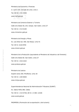  
69
Ministerio de Economía y Finanzas
Jr. Junín 319. Cercado de Lima. Lima 1
Tel: 00 51 1 311 5930
www.mef.gob.pe
 
Ministerio de Comercio Exterior y Turismo
Calle Uno Oeste 50, Urb. Córpac. San Isidro. Lima 27
Tel: 00 51 1 513 6100
www.mincentur.gob.pe
 
Ministerio de Energía y Minas
Av. Las Artes Sur 260. San Borja. Lima 41
Tel: 00 51 1618 8700
www.minem.gob.pe
 
Ministerio de la Producción (equivalente al Ministerio de Industria o de Fomento)
Calle Uno Oeste 60. San Isidro. Lima 27
Tel: 00 51 1 616 2222
www.produce.gob.pe
 
Ministerio de Justicia
Scipión Llona 350. Miraflores. Lima 18
Tel: 00 51 1 204 8020
www.minjus.gob.pe
 
Superintendencia Nacional de Administración Tributaria (SUNAT)
Av. Sáenz Peña 286. Callao
Tel: 00 51 1 315 0730; 00 51 1 0 801 12100
www.sunat.gob.pe
 
PROMPERU (Promoción de la exportación y del turismo)
 