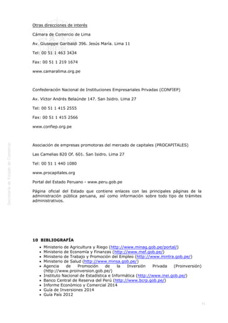 
71
 
Otras direcciones de interés
Cámara de Comercio de Lima
Av. Giuseppe Garibaldi 396. Jesús María. Lima 11
Tel: 00 51 1 463 3434
Fax: 00 51 1 219 1674
www.camaralima.org.pe
 
Confederación Nacional de Instituciones Empresariales Privadas (CONFIEP)
Av. Víctor Andrés Belaúnde 147. San Isidro. Lima 27
Tel: 00 51 1 415 2555
Fax: 00 51 1 415 2566
www.confiep.org.pe
 
Asociación de empresas promotoras del mercado de capitales (PROCAPITALES)
Las Camelias 820 Of. 601. San Isidro. Lima 27
Tel: 00 51 1 440 1080
www.procapitales.org
Portal del Estado Peruano - www.peru.gob.pe
Página oficial del Estado que contiene enlaces con las principales páginas de la
administración pública peruana, así como información sobre todo tipo de trámites
administrativos.
 
 
10  BIBLIOGRAFÍA
Ministerio de Agricultura y Riego (http://www.minag.gob.pe/portal/)
Ministerio de Economía y Finanzas (http://www.mef.gob.pe/)
Ministerio de Trabajo y Promoción del Empleo (http://www.mintra.gob.pe/)
Ministerio de Salud (http://www.minsa.gob.pe/)
Agencia de Promoción de la Inversión Privada (Proinversión)
(http://www.proinversion.gob.pe/)
Instituto Nacional de Estadística e Informática (http://www.inei.gob.pe/)
Banco Central de Reserva del Perú (http://www.bcrp.gob.pe/)
Informe Económico y Comercial 2014
Guía de Inversiones 2014
Guía País 2012
 