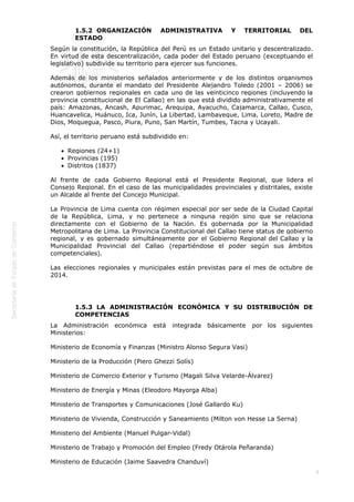  
8
1.5.2  ORGANIZACIÓN ADMINISTRATIVA Y TERRITORIAL DEL
ESTADO
Según la constitución, la República del Perú es un Estado unitario y descentralizado.
En virtud de esta descentralización, cada poder del Estado peruano (exceptuando el
legislativo) subdivide su territorio para ejercer sus funciones.
Además de los ministerios señalados anteriormente y de los distintos organismos
autónomos, durante el mandato del Presidente Alejandro Toledo (2001 – 2006) se
crearon gobiernos regionales en cada uno de las veinticinco regiones (incluyendo la
provincia constitucional de El Callao) en las que está dividido administrativamente el
país: Amazonas, Ancash, Apurimac, Arequipa, Ayacucho, Cajamarca, Callao, Cusco,
Huancavelica, Huánuco, Ica, Junín, La Libertad, Lambayeque, Lima, Loreto, Madre de
Dios, Moquegua, Pasco, Piura, Puno, San Martín, Tumbes, Tacna y Ucayali.
Así, el territorio peruano está subdividido en:
Regiones (24+1)
Provincias (195)
Distritos (1837)
Al frente de cada Gobierno Regional está el Presidente Regional, que lidera el
Consejo Regional. En el caso de las municipalidades provinciales y distritales, existe
un Alcalde al frente del Concejo Municipal.
La Provincia de Lima cuenta con régimen especial por ser sede de la Ciudad Capital
de la República, Lima, y no pertenece a ninguna región sino que se relaciona
directamente con el Gobierno de la Nación. Es gobernada por la Municipalidad
Metropolitana de Lima. La Provincia Constitucional del Callao tiene status de gobierno
regional, y es gobernado simultáneamente por el Gobierno Regional del Callao y la
Municipalidad Provincial del Callao (repartiéndose el poder según sus ámbitos
competenciales).
Las elecciones regionales y municipales están previstas para el mes de octubre de
2014.
 
1.5.3  LA ADMINISTRACIÓN ECONÓMICA Y SU DISTRIBUCIÓN DE
COMPETENCIAS
La Administración económica está integrada básicamente por los siguientes
Ministerios:
Ministerio de Economía y Finanzas (Ministro Alonso Segura Vasi)
Ministerio de la Producción (Piero Ghezzi Solís)
Ministerio de Comercio Exterior y Turismo (Magali Silva Velarde-Álvarez)
Ministerio de Energía y Minas (Eleodoro Mayorga Alba)
Ministerio de Transportes y Comunicaciones (José Gallardo Ku)
Ministerio de Vivienda, Construcción y Saneamiento (Milton von Hesse La Serna)
Ministerio del Ambiente (Manuel Pulgar-Vidal)
Ministerio de Trabajo y Promoción del Empleo (Fredy Otárola Peñaranda)
Ministerio de Educación (Jaime Saavedra Chanduví)
 
