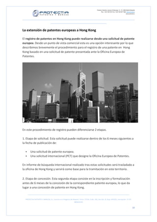 Protectia. Patentes y marcas C/Caleruega, 12 – 1ºC, 28033 Madrid [España]
Tfno.: +34 91 383 35 81 Fax: +34 91 383 09 77 Mail: info@protectia.eu
www.protectia.eu
PROTECTIA PATENTES Y MARCAS, S.L. Inscrita en el Registro de Madrid, Tomo: 27254, Folio: 182, Sección: 8, Hoja: 491022, Inscripción: 1ª CIF:
B85835536
10
La extensión de patentes europeas a Hong Kong
El registro de patentes en Hong Kong puede realizarse desde una solicitud de patente
europea. Desde un punto de vista comercial esta es una opción interesante por lo que
describimos brevemente el procedimiento para el registro de una patente en Hong
Kong basado en una solicitud de patente presentada ante la Oficina Europea de
Patentes.
En este procedimiento de registro pueden diferenciarse 2 etapas.
1. Etapa de solicitud. Esta solicitud puede realizarse dentro de los 6 meses siguientes a
la fecha de publicación de:
Una solicitud de patente europea.
Una solicitud internacional (PCT) que designe la Oficina Europea de Patentes.
En informe de búsqueda internacional realizado tras estas solicitudes será trasladado a
la oficina de Hong Kong y servirá como base para la tramitación en este territorio.
2. Etapa de concesión. Esta segunda etapa consiste en la inscripción y formalización
antes de 6 meses de la concesión de la correspondiente patente europea, lo que da
lugar a una concesión de patente en Hong Kong.
 