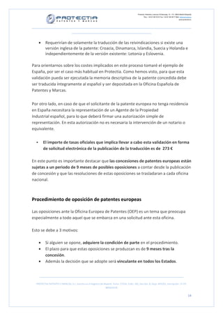 Protectia. Patentes y marcas C/Caleruega, 12 – 1ºC, 28033 Madrid [España]
Tfno.: +34 91 383 35 81 Fax: +34 91 383 09 77 Mail: info@protectia.eu
www.protectia.eu
PROTECTIA PATENTES Y MARCAS, S.L. Inscrita en el Registro de Madrid, Tomo: 27254, Folio: 182, Sección: 8, Hoja: 491022, Inscripción: 1ª CIF:
B85835536
14
• Requerirían de solamente la traducción de las reivindicaciones si existe una
versión inglesa de la patente: Croacia, Dinamarca, Islandia, Suecia y Holanda e
independientemente de la versión existente: Letonia y Eslovenia.
Para orientarnos sobre los costes implicados en este proceso tomaré el ejemplo de
España, por ser el caso más habitual en Protectia. Como hemos visto, para que esta
validación pueda ser ejecutada la memoria descriptiva de la patente concedida debe
ser traducida íntegramente al español y ser depositada en la Oficina Española de
Patentes y Marcas.
Por otro lado, en caso de que el solicitante de la patente europea no tenga residencia
en España necesitara la representación de un Agente de la Propiedad
Industrial español, para lo que deberá firmar una autorización simple de
representación. En esta autorización no es necesaria la intervención de un notario o
equivalente.
El importe de tasas oficiales que implica llevar a cabo esta validación en forma
de solicitud electrónica de la publicación de la traducción es de 273 €
En este punto es importante destacar que las concesiones de patentes europeas están
sujetas a un periodo de 9 meses de posibles oposiciones a contar desde la publicación
de concesión y que las resoluciones de estas oposiciones se trasladaran a cada oficina
nacional.
Procedimiento de oposición de patentes europeas
Las oposiciones ante la Oficina Europea de Patentes (OEP) es un tema que preocupa
especialmente a todo aquel que se embarca en una solicitud ante esta oficina.
Esto se debe a 3 motivos:
• Si alguien se opone, adquiere la condición de parte en el procedimiento.
• El plazo para que estas oposiciones se produzcan es de 9 meses tras la
concesión.
• Además la decisión que se adopte será vinculante en todos los Estados.
 