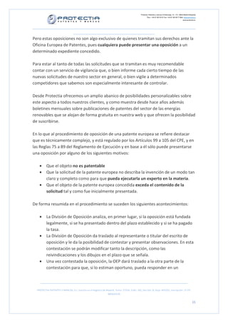 Protectia. Patentes y marcas C/Caleruega, 12 – 1ºC, 28033 Madrid [España]
Tfno.: +34 91 383 35 81 Fax: +34 91 383 09 77 Mail: info@protectia.eu
www.protectia.eu
PROTECTIA PATENTES Y MARCAS, S.L. Inscrita en el Registro de Madrid, Tomo: 27254, Folio: 182, Sección: 8, Hoja: 491022, Inscripción: 1ª CIF:
B85835536
15
Pero estas oposiciones no son algo exclusivo de quienes tramitan sus derechos ante la
Oficina Europea de Patentes, pues cualquiera puede presentar una oposición a un
determinado expediente concedido.
Para estar al tanto de todas las solicitudes que se tramitan es muy recomendable
contar con un servicio de vigilancia que, o bien informe cada cierto tiempo de las
nuevas solicitudes de nuestro sector en general, o bien vigile a determinados
competidores que sabemos son especialmente interesante de controlar.
Desde Protectia ofrecemos un amplio abanico de posibilidades personalizables sobre
este aspecto a todos nuestros clientes, y como muestra desde hace años además
boletines mensuales sobre publicaciones de patentes del sector de las energías
renovables que se alojan de forma gratuita en nuestra web y que ofrecen la posibilidad
de suscribirse.
En lo que al procedimiento de oposición de una patente europea se refiere destacar
que es técnicamente complejo, y está regulado por los Artículos 99 a 105 del CPE, y en
las Reglas 75 a 89 del Reglamento de Ejecución y en base a él sólo puede presentarse
una oposición por alguno de los siguientes motivos:
• Que el objeto no es patentable
• Que la solicitud de la patente europea no describa la invención de un modo tan
claro y completo como para que pueda ejecutarla un experto en la materia.
• Que el objeto de la patente europea concedida exceda el contenido de la
solicitud tal y como fue inicialmente presentada.
De forma resumida en el procedimiento se suceden los siguientes acontecimientos:
• La División de Oposición analiza, en primer lugar, si la oposición está fundada
legalmente, si se ha presentado dentro del plazo establecido y si se ha pagado
la tasa.
• La División de Oposición da traslado al representante o titular del escrito de
oposición y le da la posibilidad de contestar y presentar observaciones. En esta
contestación se podrán modificar tanto la descripción, como las
reivindicaciones y los dibujos en el plazo que se señala.
• Una vez contestada la oposición, la OEP dará traslado a la otra parte de la
contestación para que, si lo estiman oportuno, pueda responder en un
 