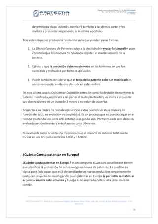 Protectia. Patentes y marcas C/Caleruega, 12 – 1ºC, 28033 Madrid [España]
Tfno.: +34 91 383 35 81 Fax: +34 91 383 09 77 Mail: info@protectia.eu
www.protectia.eu
PROTECTIA PATENTES Y MARCAS, S.L. Inscrita en el Registro de Madrid, Tomo: 27254, Folio: 182, Sección: 8, Hoja: 491022, Inscripción: 1ª CIF:
B85835536
16
determinado plazo. Además, notificará también a las demás partes y les
invitará a presentar alegaciones, si lo estima oportuno
Tras estas etapas se produce la resolución en la que pueden pasar 3 cosas:
1. La Oficina Europea de Patentes adopta la decisión de revocar la concesión pues
considera que los motivos de oposición impiden el mantenimiento de la
patente.
2. Estimara que la concesión debe mantenerse en los términos en que fue
concedida y rechazará por tanto la oposición.
3. Puede también considerar que el texto de la patente debe ser modificado y,
en consecuencia, emite una decisión en este sentido.
En este último caso la División de Oposición antes de tomar la decisión de mantener la
patente modificada, notificará a las partes el texto planteado y les invita a presentar
sus observaciones en un plazo de 2 meses si no están de acuerdo.
Respecto a los costes en caso de oposiciones estos pueden ser muy dispares en
función del caso, su evolución y complejidad. Es un proceso que se puede alargar en el
tiempo existiendo una vista oral entorno al segundo año. Por tanto cada caso debe ser
evaluado personalmente y entrañara un coste diferente.
Nuevamente como orientación mencionar que el importe de defensa total puede
oscilar en una horquilla entre los 8.000 y 18.000 €.
¿Cuánto Cuesta patentar en Europa?
¿Cuánto cuesta patentar en Europa? es una pregunta clave para aquellos que tienen
que planificar la protección de su tecnología en forma de patentes. La cuestión es
lógica para todo aquel que esté desarrollando un nuevo producto o tenga en mente
cualquier proyecto de investigación, pues patentar en Europa le permitirá rentabilizar
económicamente este esfuerzo y Europa es un mercado potencial a tener muy en
cuenta.
 