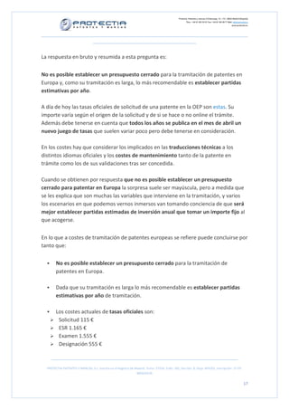 Protectia. Patentes y marcas C/Caleruega, 12 – 1ºC, 28033 Madrid [España]
Tfno.: +34 91 383 35 81 Fax: +34 91 383 09 77 Mail: info@protectia.eu
www.protectia.eu
PROTECTIA PATENTES Y MARCAS, S.L. Inscrita en el Registro de Madrid, Tomo: 27254, Folio: 182, Sección: 8, Hoja: 491022, Inscripción: 1ª CIF:
B85835536
17
La respuesta en bruto y resumida a esta pregunta es:
No es posible establecer un presupuesto cerrado para la tramitación de patentes en
Europa y, como su tramitación es larga, lo más recomendable es establecer partidas
estimativas por año.
A día de hoy las tasas oficiales de solicitud de una patente en la OEP son estas. Su
importe varía según el origen de la solicitud y de si se hace o no online el trámite.
Además debe tenerse en cuenta que todos los años se publica en el mes de abril un
nuevo juego de tasas que suelen variar poco pero debe tenerse en consideración.
En los costes hay que considerar los implicados en las traducciones técnicas a los
distintos idiomas oficiales y los costes de mantenimiento tanto de la patente en
trámite como los de sus validaciones tras ser concedida.
Cuando se obtienen por respuesta que no es posible establecer un presupuesto
cerrado para patentar en Europa la sorpresa suele ser mayúscula, pero a medida que
se les explica que son muchas las variables que interviene en la tramitación, y varios
los escenarios en que podemos vernos inmersos van tomando conciencia de que será
mejor establecer partidas estimadas de inversión anual que tomar un importe fijo al
que acogerse.
En lo que a costes de tramitación de patentes europeas se refiere puede concluirse por
tanto que:
No es posible establecer un presupuesto cerrado para la tramitación de
patentes en Europa.
Dada que su tramitación es larga lo más recomendable es establecer partidas
estimativas por año de tramitación.
Los costes actuales de tasas oficiales son:
Solicitud 115 €
ESR 1.165 €
Examen 1.555 €
Designación 555 €
 