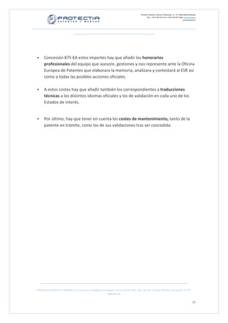 Protectia. Patentes y marcas C/Caleruega, 12 – 1ºC, 28033 Madrid [España]
Tfno.: +34 91 383 35 81 Fax: +34 91 383 09 77 Mail: info@protectia.eu
www.protectia.eu
PROTECTIA PATENTES Y MARCAS, S.L. Inscrita en el Registro de Madrid, Tomo: 27254, Folio: 182, Sección: 8, Hoja: 491022, Inscripción: 1ª CIF:
B85835536
18
Concesión 875 €A estos importes hay que añadir los honorarios
profesionales del equipo que asesore, gestiones y nos represente ante la Oficina
Europea de Patentes que elaborara la memoria, analizara y contestará al ESR así
como a todas las posibles acciones oficiales.
A estos costes hay que añadir también los correspondientes a traducciones
técnicas a los distintos idiomas oficiales y los de validación en cada uno de los
Estados de interés.
Por último, hay que tener en cuenta los costes de mantenimiento, tanto de la
patente en trámite, como los de sus validaciones tras ser concedida.
 