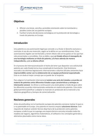 Protectia. Patentes y marcas C/Caleruega, 12 – 1ºC, 28033 Madrid [España]
Tfno.: +34 91 383 35 81 Fax: +34 91 383 09 77 Mail: info@protectia.eu
www.protectia.eu
PROTECTIA PATENTES Y MARCAS, S.L. Inscrita en el Registro de Madrid, Tomo: 27254, Folio: 182, Sección: 8, Hoja: 491022, Inscripción: 1ª CIF:
B85835536
3
Objetivos
1. Ofrecer una breve, sencilla y accesible orientación sobre la tramitación y
posibles costes de una patente europea.
2. Facilitar la toma de decisiones estratégicas en la protección de tecnología a
través de patentes en Europa.
Introducción
Una patente es una autorización legal que concede a su titular el derecho exclusivo a
controlar el uso de una invención, según se la define en sus reivindicaciones. Estas
autorizaciones legales son territoriales y tienen efecto sólo en los países en los que han
sido presentadas y concedidas. Esto se debe a que un Estado ofrece el monopolio de
una tecnología mediante un titulo de patente, y lo hace además de manera
independiente, y en su idioma oficial.
En el proceso de internacionalización el hecho de tener que depositar una solicitud de
patente por cada Estado torna muy complicada la tramitación. Este fenómeno
asociado a las distintas legislaciones internacionales e idiomas oficiales existentes hace
imprescindible contar con la colaboración de un equipo profesional especializado.
Este es sin duda el mejor consejo que se puede dar al respecto.
Para aligerar la tramitación internacional existen una serie de tratados y acuerdos en
materia de patentes entre diferentes Estados cuyas características y ventajas es
interesante conocer. Se ofrece a continuación una visión global a modo de guía sobre
los diferentes acuerdos internacionales existentes en materia de patentes. Esta visión
global permitirá planificar y adaptar la inversión en protección de la invención a los
objetivos geográficos y tiempos de comercialización.
Nociones generales
Antes de profundizar en la tramitación europea de patentes conviene matizar lo que es
o no patentable en Europa. Una patente en esencia ampara soluciones técnicas. Este
requisito de implicar carácter técnico deja fuera de la protección como patentes
europeas a todo lo que no suponga una mejora técnica concreta incluidos todos los
modelos de negocio, algoritmos matemáticos, el software o los conceptos generales y
abstractos plasmados como meras ideas.
 