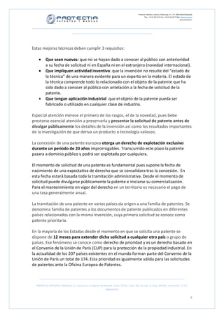 Protectia. Patentes y marcas C/Caleruega, 12 – 1ºC, 28033 Madrid [España]
Tfno.: +34 91 383 35 81 Fax: +34 91 383 09 77 Mail: info@protectia.eu
www.protectia.eu
PROTECTIA PATENTES Y MARCAS, S.L. Inscrita en el Registro de Madrid, Tomo: 27254, Folio: 182, Sección: 8, Hoja: 491022, Inscripción: 1ª CIF:
B85835536
4
Estas mejoras técnicas deben cumplir 3 requisitos:
• Que sean nuevas: que no se hayan dado a conocer al público con anterioridad
a su fecha de solicitud ni en España ni en el extranjero (novedad internacional).
• Que impliquen actividad inventiva: que la invención no resulte del “estado de
la técnica” de una manera evidente para un experto en la materia. El estado de
la técnica comprende todo lo relacionado con el objeto de la patente que ha
sido dado a conocer al público con antelación a la fecha de solicitud de la
patente.
• Que tengan aplicación industrial: que el objeto de la patente pueda ser
fabricado o utilizado en cualquier clase de industria.
Especial atención merece el primero de los rasgos, el de la novedad, pues bebe
prestarse esencial atención a preservarla y presentar la solicitud de patente antes de
divulgar públicamente los detalles de la invención así como los resultados importantes
de la investigación de que deriva un producto o tecnología valiosos.
La concesión de una patente europea otorga un derecho de explotación exclusivo
durante un período de 20 años improrrogables. Transcurrido este plazo la patente
pasara a dominio público y podrá ser explotada por cualquiera.
El momento de solicitud de una patente es fundamental pues supone la fecha de
nacimiento de una expectativa de derecho que se consolidara tras la concesión. En
esta fecha estará basada toda la tramitación administrativa. Desde el momento de
solicitud puede divulgarse públicamente la patente e iniciarse su comercialización.
Para el mantenimiento en vigor del derecho en un territorio es necesario el pago de
una tasa generalmente anual.
La tramitación de una patente en varios países da origen a una familia de patentes. Se
denomina familia de patentes a los documentos de patente publicados en diferentes
países relacionados con la misma invención, cuya primera solicitud se conoce como
patente prioritaria.
En la mayoría de los Estados desde el momento en que se solicita una patente se
dispone de 12 meses para extender dicha solicitud a cualquier otro país o grupo de
países. Ese fenómeno se conoce como derecho de prioridad y es un derecho basado en
el Convenio de la Unión de París (CUP) para la protección de la propiedad industrial. En
la actualidad de los 207 países existentes en el mundo forman parte del Convenio de la
Unión de París un total de 174. Esta prioridad es igualmente válida para las solicitudes
de patentes ante la Oficina Europea de Patentes.
 