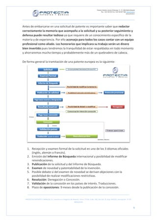 Protectia. Patentes y marcas C/Caleruega, 12 – 1ºC, 28033 Madrid [España]
Tfno.: +34 91 383 35 81 Fax: +34 91 383 09 77 Mail: info@protectia.eu
www.protectia.eu
PROTECTIA PATENTES Y MARCAS, S.L. Inscrita en el Registro de Madrid, Tomo: 27254, Folio: 182, Sección: 8, Hoja: 491022, Inscripción: 1ª CIF:
B85835536
6
Antes de embarcarse en una solicitud de patente es importante saber que redactar
correctamente la memoria que acompaña a la solicitud y su posterior seguimiento y
defensa puede resultar tedioso ya que requiere de un conocimiento específico de la
materia y de experiencia. Por ello aconsejo para todos los casos contar con un equipo
profesional como aliado. Los honorarios que implicara su trabajo serán un dinero
bien invertido pues tendremos la tranquilidad de estar respaldados en todo momento
y ahorraremos mucho tiempo y probablemente más de un quebradero de cabeza.
De forma general la tramitación de una patente europea es la siguiente:
1. Recepción y examen formal de la solicitud en uno de los 3 idiomas oficiales
(inglés, alemán o francés).
2. Emisión del Informe de Búsqueda internacional y posibilidad de modificar
reivindicaciones.
3. Publicación de la solicitud y del Informe de Búsqueda.
4. Examen de novedad y patentabilidad de la invención.
5. Posible debate si del examen de novedad se derivan objeciones con la
posibilidad de realizar modificaciones restrictivas.
6. Resolución: Denegación o Concesión.
7. Validación de la concesión en los países de interés. Traducciones.
8. Plazo de oposiciones: 9 meses desde la publicación de la concesión.
 