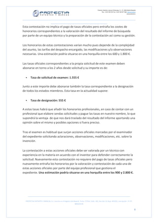 Protectia. Patentes y marcas C/Caleruega, 12 – 1ºC, 28033 Madrid [España]
Tfno.: +34 91 383 35 81 Fax: +34 91 383 09 77 Mail: info@protectia.eu
www.protectia.eu
PROTECTIA PATENTES Y MARCAS, S.L. Inscrita en el Registro de Madrid, Tomo: 27254, Folio: 182, Sección: 8, Hoja: 491022, Inscripción: 1ª CIF:
B85835536
8
Esta contestación no implica el pago de tasas oficiales pero entraña los costes de
honorarios correspondientes a la valoración del resultado del informe de búsqueda
por parte de un equipo técnico y la preparación de la contestación así como su gestión.
Los honorarios de estas contestaciones varían mucho pues depende de la complejidad
del asunto, las tarifas del despacho encargado, las modificaciones y/o observaciones
necesarias. Una estimación podría situarse en una horquilla entre los 600 y 1.800 €.
Las tasas oficiales correspondientes a la propia solicitud de este examen deben
abonarse en torno a los 2 años desde solicitud y su importe es de:
Tasa de solicitud de examen: 1.555 €
Junto a este importe debe abonarse también la tasa correspondiente a la designación
de todos los estados miembros. Esta tasa en la actualidad supone:
Tasa de designación: 555 €
A estas tasas habrá que añadir los honorarios profesionales, en caso de contar con un
profesional que elabore sendas solicitudes y pague las tasas en nuestro nombre, lo que
supondrá la ventaja de que nos dará traslado del resultado del informe aportando una
opinión sobre el mismo y posibles opciones si fuera preciso.
Tras el examen es habitual que surjan acciones oficiales marcadas por el examinador
del expediente solicitando aclaraciones, observaciones, modificaciones, etc. sobre la
invención.
La contestación a estas acciones oficiales debe ser valorada por un técnico con
experiencia en la materia en acuerdo con el inventor para defender correctamente la
solicitud. Nuevamente esta contestación no requiere del pago de tasas oficiales pero
nuevamente entraña los honorarios por la valoración y contestación de cada una de
estas acciones oficiales por parte del equipo profesional que gestiona el
expediente. Una estimación podría situarse en una horquilla entre los 900 y 2.800 €.
 