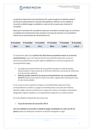 Protectia. Patentes y marcas C/Caleruega, 12 – 1ºC, 28033 Madrid [España]
Tfno.: +34 91 383 35 81 Fax: +34 91 383 09 77 Mail: info@protectia.eu
www.protectia.eu
PROTECTIA PATENTES Y MARCAS, S.L. Inscrita en el Registro de Madrid, Tomo: 27254, Folio: 182, Sección: 8, Hoja: 491022, Inscripción: 1ª CIF:
B85835536
9
La patente europea tiene la peculiaridad de estar sujeta al pago de anualidades desde el
3er año de la solicitud hasta la resolución del expediente. Además una vez validada la
concesión se deberán pagar anualidades en cada uno de los países para mantener el
monopolio.
Dado que la tramitación de una patente implica por necesidad un periodo largo, las 2 primeras
anualidades de mantenimiento están incluidas en las tasas de solicitud. En la actualidad el
importe de las tasas oficiales de mantenimiento son:
3ª Anualidad 4ª Anualidad 5ª Anualidad 6ª Anualidad 7ª Anualidad 8ª Anualidad
445 € 555 € 775 € 995 € 1.105 € 1.215 €
Es importante saber que cuantos más años tiene una patente mayor es su tasa de
mantenimiento y que a los importes de las tasas oficiales habrá que sumar los
honorarios profesionales de quién vigila el expediente y comunica y gestiona el
correspondiente pago.
Los pagos de mantenimiento de una patente europea en trámite pueden
hacerse desde 3 meses antes de la fecha de referencia. Esta fecha de referencia
es la de primera solicitud.
Además pueden abonarse las tasas de mantenimiento con una penalización
del 50 % sobre la tasa hasta 6 meses más tarde. Lógicamente esta opción no es
la más recomendable.
En los casos en que la patente europea es concedida debe abonarse la tasa
correspondiente y traducir su juego de reivindicaciones a los otros dos idiomas
oficiales (inglés, francés o alemán) en un plazo de 3 meses. Lo Estados contratantes
designados exigirán también su correspondiente traducción a su idioma oficial.
En la actualidad el importe de esta tasa es de:
Tasas de derechos de concesión: 875 €
Una vez validada la concesión se deberán pagar anualidades en cada uno de los
países donde se valide para mantener el derecho otorgado en vigor.
 