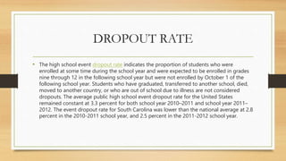 DROPOUT RATE
• The high school event dropout rate indicates the proportion of students who were
enrolled at some time during the school year and were expected to be enrolled in grades
nine through 12 in the following school year but were not enrolled by October 1 of the
following school year. Students who have graduated, transferred to another school, died,
moved to another country, or who are out of school due to illness are not considered
dropouts. The average public high school event dropout rate for the United States
remained constant at 3.3 percent for both school year 2010–2011 and school year 2011–
2012. The event dropout rate for South Carolina was lower than the national average at 2.8
percent in the 2010-2011 school year, and 2.5 percent in the 2011-2012 school year.
 