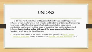 UNIONS
In 2012 the Fordham Institute and Education Reform Now assessed the power and
influence of state teacher unions in all 50 states and the District of Columbia. Their rankings
were based on 37 different variables in five broad areas, including resources and
membership, involvement in politics, scope of bargaining, state policies and perceived
influence. South Carolina ranked 49th overall for union power and influence, or
"weakest," which was in the fifth of five tiers.
• The main union related to the South Carolina school system is the South Carolina
Education Association (SCEA), an affiliate of the National Education Association (NEA).
 