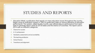 STUDIES AND REPORTS
• Education Week, a publication that reports on many education issues throughout the country,
began using an evaluation system in 1997 to grade each state on various elements of education
performance. This system, called Quality Counts, uses official data on performance from each
state to generate report cards for all 50 states and the District of Columbia. The report card in
2014 uses six different categories:
1. Chance for success
2. K-12 achievement
3. Standards, assessments and accountability
4. The teaching profession
5. School finance
6. Transitions and alignment
 