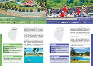 Federación                                                                                          Concordia




     Federación                                                                                                                                                                      Concordia
 Productos y Servicios                                                                                     Productos y Servicios



                                                             Está situada a orillas del Lago formado por                                                        La pesca es una actividad muy desarrollada
                                                             la represa Salto Grande. Es la primera ciu-                                                        con servicios de guías especializados y la
                            ná




                                                                                                                                ná
                                                             dad termal de la provincia y acompañó el                                                           posibilidad de competir en la Fiesta Nacio-
                            ra




                                                                                                                                ra
                                    Federación
                          Pa




                                                                                                                              Pa
                                                     y




                                                                                                                                                         y
                                                             desarrollo de sus termas con una excelen-                                                          nal de la Boga, que se realiza todos los años.
                                                   rugua




                                                                                                                                                       rugua
                                                                                                                                        Concordia
                      Río




                                                                                                                          Río
                                                             te infraestructura de servicios que incluye
                                                                                                                                                                Concordia ofrece además el Parque Ter-
                                                  Río U




                                                                                                                                                      Río U
18                                                           hoteles de distintos niveles, bungalows,                                                                                                            19
                                                             cabañas y camping. Además, su Parque                                                               mal, el lago, en un entorno excepcional, y
                                                                                                                                                                las hermosas playas sobre el río Uruguay y
FEDERACIÓN




                                                                                                                                                                                                                 CONCORDIA
                                                             Termal, ubicado en el área urbana, brinda
                                                             un entorno natural con vista al lago. Este                                                         arroyos cercanos.
                                                             gran espejo de agua, por su parte, ofrece                                                          La historia es otro producto interesante
                                                             playas y la posibilidad de practicar depor-                                                        reflejado en las ruinas del Castillo San Car-
                                                             tes náuticos. Federación posee también un                                                          los, dentro de un parque de 70 hectáreas,
                                                             gran contenido histórico que puede disfru-                                                         y el Palacio Arruabarrena, en el centro de
                                                             tarse a través de interesantes excursiones.                                                        la ciudad. La propuesta de Concordia se
                Informes                                     Otro atractivo que convoca multitudes                  Informes                                    complementa con una adecuada y variada
                                                             cada año es la Fiesta Nacional del Lago.                                                           infraestructura de servicios.
                Secretaría de Turismo                                                                               Dirección de Turismo

                Teléfono:        (03456) 481586                                                                     Teléfono:        (0345) 4212137

                E-mail:          turismo@federacion.gov.ar                                                          E-mail:          turismo@concordia.gov.ar

                Sitio web: www.federacion.gov.ar                                                                    Sitio web: www.concordia.gov.ar/turismo



                Mas información                                                                                     Mas información

             Para ampliar la información y encontrar                                                            Para ampliar la información y encontrar
             los guías de pesca y prestadores turísti-                                                          los guías de pesca y prestadores turísti-
             cos de esta localidad, visite nuestro sitio                                                        cos de esta localidad, visite nuestro sitio
             web: www.unatierradiferente.com                                                                    web: www.unatierradiferente.com
 