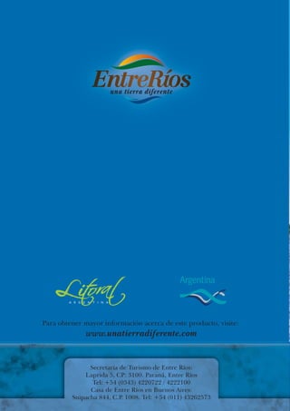 Para obtener mayor información acerca de este producto, visite:
              www.unatierradiferente.com


               Secretaría de Turismo de Entre Ríos:
             Laprida 5, CP: 3100. Paraná, Entre Ríos
                Tel: +54 (0343) 4220722 / 4222100
               Casa de Entre Ríos en Buenos Aires:
         Suipacha 844, C.P. 1008. Tel: +54 (011) 43262573
 