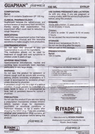 WARNING:
Do not take this product for persistent or
chronic cough such as occurs with smoking,
asthma, chronic bronchitis, emphysema or if
cough is accompanied by excessive phlegm
unlessdirected by physician.
A persistent cough may be a sign of a serious
conditioJ:;l.JLcougbpersists tocmcre.than-en
week, tends to recur, or if accompanied by
fever, rash or persistent headache, consult a
physician.
PRECAUTION:
Do not use this product if you are now taking
a prescription monoamine oxidase inhibitor
(MAOI) (certain drugs for depression,
psychiatric or emotional conditions or RParkinson disease), or for 2 weeks after IYADH1lI
_.-;;.st:,:.o!;,p.pingthe MAOI drug. If ou are uncertai'-'-n"-.------IPH.RM.--~
whether your prescription drug contains an
MAOI, consult a physician before taking this
product.
GUAPHAN@
COMPOSITION:
Syrup:
Each 5 ml contains Guaifenesin EP 100 mg
CLINICAL PHARMACOLOGY:
Guaifenesin reduces the adhesiveness and
surface tension of respiratorytract secretions,
thereby easing their expectoration. This
expectorant effect could lead to reduction in
cough frequency.
INDICATIONS:
GUAPHAN has expectorant action that helps
loosen phlegm (mucus) and thin bronchial
secretions to make coughs more productive
CONTRAINDICATIONS:
Do not take this product if you are
hypersensitive to any of the ingredients.
This medication should not be used for
treatment of cough and cold symptoms in
children under 6 years of age.
ADVERSE REACTIONS:
Gastrointestinal disturbances, nausea and
vomiting have occasionally been reported,
particularly in very large doses. -
100ML SYRUP
USE DURING PREGNANCY AND LACTATION:
As with any drug, if you are pregnant or
nursing a baby,seek the advice of a physician
before using this product.
DOSAGE:
Adults and children 12 years and over:
10-20 ml every 4 hours.
Children:
6 years to under 12 years: 5-10 ml every
4 hours.
Do not exceed the recommended dosage.
STORAGE:
Storeat roomtemperature(15-25) ·C.
Do not use the drug after the expiry
date printed on the package.
PRESENTATIONS:
Syrup:
100 ml bottle.
----.~
--
'atioml PbarmacovigiJance Center ( PC)
• Fax: .•.966-1-205-7662
• E-mail: npc.drug@sfda.gov.sa
• website: www.sfda.gov.sa/npc
this is a medcament
• A mIdcanwII: is • product. wt'ich affectz YtU health, and its ~ e:onIr.,y to
~~~:~._ ".1Ud Oi 1M _., dllli"i'iiiftim&liOr ••••=*"-=Ii
ptwnoaciItwoo Iddh ~
• n.dc:l::krandtte~ •• ~in~ibbl!nllblnd"'"
• Oord by'fOU'MIfirarnd "~::A*'--1lpaobd b JOI..-
• Oof'lOlllPflld:theSl!ln'la~~~JCIII03dIX
"--out01 •• r-a. 01 d*hn
Cc:udolAnb ••.•••••••••.•
~ ..--
Manufactured by RIYADH PHARMA
Medical and Cosmetic Products Co. Ltd.
Riyadh, Saudi Arabia.
RIYADHrflPIWUIAl.:S::.J
Revised June 2011 GUAPHAN is • trademari<
ITEM CODE: PIL0443
pharmacia
pharmacia
pharmacia
pharmacia
 