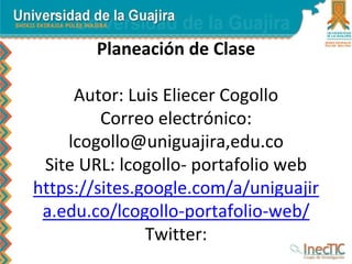 Planeación de Clase 
Autor: Luis Eliecer Cogollo 
Correo electrónico: 
lcogollo@uniguajira,edu.co 
Site URL: lcogollo- portafolio web 
https://sites.google.com/a/uniguajir 
a.edu.co/lcogollo-portafolio-web/ 
Twitter: 
 