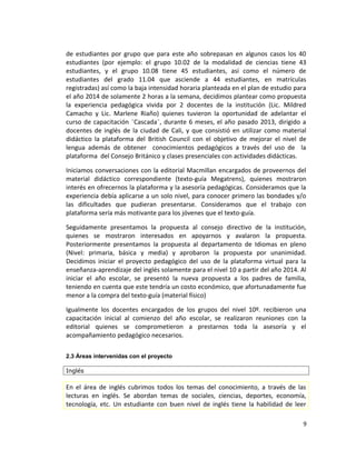de estudiantes por grupo que para este año sobrepasan en algunos casos los 40
estudiantes (por ejemplo: el grupo 10.02 de la modalidad de ciencias tiene 43
estudiantes, y el grupo 10.08 tiene 45 estudiantes, así como el número de
estudiantes del grado 11.04 que asciende a 44 estudiantes, en matrículas
registradas) así como la baja intensidad horaria planteada en el plan de estudio para
el año 2014 de solamente 2 horas a la semana, decidimos plantear como propuesta
la experiencia pedagógica vivida por 2 docentes de la institución (Lic. Mildred
Camacho y Lic. Marlene Riaño) quienes tuvieron la oportunidad de adelantar el
curso de capacitación ¨Cascada¨, durante 6 meses, el año pasado 2013, dirigido a
docentes de inglés de la ciudad de Cali, y que consistió en utilizar como material
didáctico la plataforma del British Council con el objetivo de mejorar el nivel de
lengua además de obtener conocimientos pedagógicos a través del uso de la
plataforma del Consejo Británico y clases presenciales con actividades didácticas.
Iniciamos conversaciones con la editorial Macmillan encargados de proveernos del
material didáctico correspondiente (texto-guía Megatrens), quienes mostraron
interés en ofrecernos la plataforma y la asesoría pedagógicas. Consideramos que la
experiencia debía aplicarse a un solo nivel, para conocer primero las bondades y/o
las dificultades que pudieran presentarse. Consideramos que el trabajo con
plataforma sería más motivante para los jóvenes que el texto-guía.
Seguidamente presentamos la propuesta al consejo directivo de la institución,
quienes se mostraron interesados en apoyarnos y avalaron la propuesta.
Posteriormente presentamos la propuesta al departamento de Idiomas en pleno
(Nivel: primaria, básica y media) y aprobaron la propuesta por unanimidad.
Decidimos iniciar el proyecto pedagógico del uso de la plataforma virtual para la
enseñanza-aprendizaje del inglés solamente para el nivel 10 a partir del año 2014. Al
iniciar el año escolar, se presentó la nueva propuesta a los padres de familia,
teniendo en cuenta que este tendría un costo económico, que afortunadamente fue
menor a la compra del texto-guía (material físico)
Igualmente los docentes encargados de los grupos del nivel 10º. recibieron una
capacitación inicial al comienzo del año escolar, se realizaron reuniones con la
editorial quienes se comprometieron a prestarnos toda la asesoría y el
acompañamiento pedagógico necesarios.
2.3 Áreas intervenidas con el proyecto
Inglés
En el área de inglés cubrimos todos los temas del conocimiento, a través de las
lecturas en inglés. Se abordan temas de sociales, ciencias, deportes, economía,
tecnología, etc. Un estudiante con buen nivel de inglés tiene la habilidad de leer
9
 