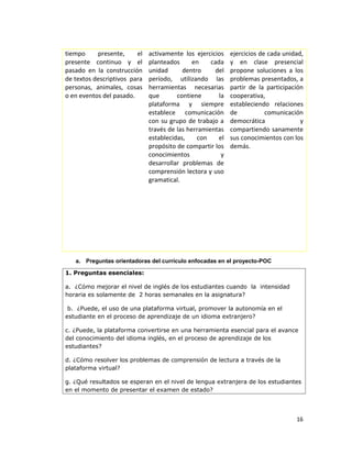 tiempo presente, el
presente continuo y el
pasado en la construcción
de textos descriptivos para
personas, animales, cosas
o en eventos del pasado.
activamente los ejercicios
planteados en cada
unidad dentro del
período, utilizando las
herramientas necesarias
que contiene la
plataforma y siempre
establece comunicación
con su grupo de trabajo a
través de las herramientas
establecidas, con el
propósito de compartir los
conocimientos y
desarrollar problemas de
comprensión lectora y uso
gramatical.
ejercicios de cada unidad,
y en clase presencial
propone soluciones a los
problemas presentados, a
partir de la participación
cooperativa,
estableciendo relaciones
de comunicación
democrática y
compartiendo sanamente
sus conocimientos con los
demás.
a. Preguntas orientadoras del currículo enfocadas en el proyecto-POC
1. Preguntas esenciales:
a. ¿Cómo mejorar el nivel de inglés de los estudiantes cuando la intensidad
horaria es solamente de 2 horas semanales en la asignatura?
b. ¿Puede, el uso de una plataforma virtual, promover la autonomía en el
estudiante en el proceso de aprendizaje de un idioma extranjero?
c. ¿Puede, la plataforma convertirse en una herramienta esencial para el avance
del conocimiento del idioma inglés, en el proceso de aprendizaje de los
estudiantes?
d. ¿Cómo resolver los problemas de comprensión de lectura a través de la
plataforma virtual?
g. ¿Qué resultados se esperan en el nivel de lengua extranjera de los estudiantes
en el momento de presentar el examen de estado?
16
 