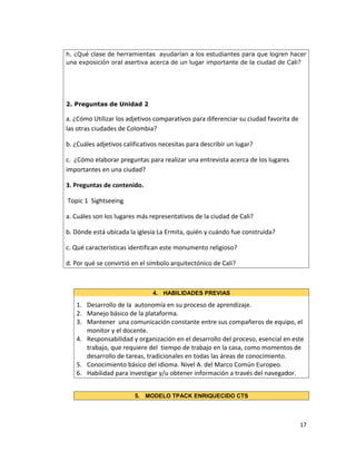 h. ¿Qué clase de herramientas ayudarían a los estudiantes para que logren hacer
una exposición oral asertiva acerca de un lugar importante de la ciudad de Cali?
2. Preguntas de Unidad 2
a. ¿Cómo Utilizar los adjetivos comparativos para diferenciar su ciudad favorita de
las otras ciudades de Colombia?
b. ¿Cuáles adjetivos calificativos necesitas para describir un lugar?
c. ¿Cómo elaborar preguntas para realizar una entrevista acerca de los lugares
importantes en una ciudad?
3. Preguntas de contenido.
Topic 1 Sightseeing
a. Cuáles son los lugares más representativos de la ciudad de Cali?
b. Dónde está ubicada la iglesia La Ermita, quién y cuándo fue construida?
c. Qué características identifican este monumento religioso?
d. Por qué se convirtió en el símbolo arquitectónico de Cali?
4. HABILIDADES PREVIAS
1. Desarrollo de la autonomía en su proceso de aprendizaje.
2. Manejo básico de la plataforma.
3. Mantener una comunicación constante entre sus compañeros de equipo, el
monitor y el docente.
4. Responsabilidad y organización en el desarrollo del proceso, esencial en este
trabajo, que requiere del tiempo de trabajo en la casa, como momentos de
desarrollo de tareas, tradicionales en todas las áreas de conocimiento.
5. Conocimiento básico del idioma. Nivel A. del Marco Común Europeo.
6. Habilidad para investigar y/u obtener información a través del navegador.
5. MODELO TPACK ENRIQUECIDO CTS
17
 