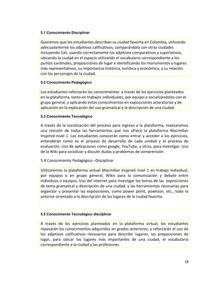 5.1 Conocimiento Disciplinar
Queremos que los estudiantes describan su ciudad favorita en Colombia, utilizando
adecuadamente los adjetivos calificativos, comparándola con otras ciudades
incluyendo Cali, usando correctamente los adjetivos comparativos y superlativos,
ubicando la ciudad en el espacio utilizando el vocabulario correspondiente a los
puntos cardinales, preposiciones de lugar e identificando los monumentos y lugares
más representativos, su importancia histórica, turística y económica, y su relación
con los personajes de la ciudad.
5.2 Conocimiento Pedagógico
Los estudiantes reforzarán los conocimientos a través de los ejercicios planteados
en la plataforma, tanto en trabajos individuales, por equipo o socializándolos con el
grupo general, y aplicando estos conocimientos en exposiciones aclaratorias y de
aplicación en la explicación del uso gramatical y la descripción de una ciudad.
5.3 Conocimiento Tecnológico
A través de la socialización del proceso para ingreso a la plataforma, realizaremos
una revisión de todas las herramientas que nos ofrece la plataforma Macmillan
Inspired nivel 1. Los estudiantes conocerán como entrar y acceder a los ejercicios,
entenderán como es el proceso de desarrollo de cada unidad y el proceso de
evaluación. Uso de aplicaciones como google, YouTube, y otros, para investigar. Uso
de la Wiki para socializar y discutir dudas y problemas de comprensión.
5.4 Conocimiento Pedagógico –Disciplinar
Utilizaremos la plataforma virtual Macmillan Inspired nivel 1 en trabajo individual,
por equipos o en grupo general, Wikis para la comunicación y debate entre
individuos o equipos, Uso del internet para investigar los temas de las exposiciones
de tema gramatical y descripción de una ciudad, y las herramientas necesarias para
organizar y presentar las exposiciones, como power point, powtoon, etc., todo lo
anterior orientado a la descripción de los lugares de la ciudad favorita.
5.5 Conocimiento Tecnológico disciplinar
A través de los ejercicios planteados en la plataforma virtual, los estudiantes
repasarán los conocimientos adquiridos en grados anteriores, y reforzarán el uso de
los adjetivos calificativos necesarios para describir lugares, las preposiciones de
lugar, para ubicar los lugares más importantes de una ciudad, el vocabulario
correspondiente a la ciudad y las profesiones
18
 